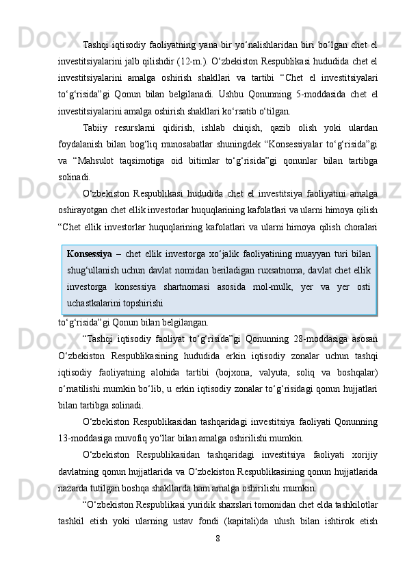 Tashqi   iqtisodiy   faoliyatning   yana   bir   yo‘nalishlaridan   biri   bo‘lgan   chet   el
investitsiyalarini jalb qilishdir (12-m.). O‘zbekiston Respublikasi hududida chet el
investitsiyalarini   amalga   oshirish   shakllari   va   tartibi   “ Chet   el   investitsiyalari
to‘g‘risida”gi   Qonun   bilan   belgilanadi.   Ushbu   Qonunning   5-moddasida   ch et   el
investitsiyalarini amalga oshirish shakllari ko‘rsatib o‘tilgan.
Tabiiy   resurslarni   qidirish,   ishlab   chiqish,   qazib   olish   yoki   ulardan
foydalanish   bilan   bog‘liq   munosabatlar   shuningdek   “Konsessiyalar   to‘g‘risida”gi
va   “ Mahsulot   taqsimotiga   oid   bitimlar   to‘g‘risida”gi   qonunlar   bilan   tartibga
solinadi. 
O‘zbekiston   Respublikasi   hududida   chet   el   investitsiya   faoliyatini   amalga
oshirayotgan chet ellik investorlar huquqlarining kafolatlari va ularni himoya qilish
“Chet   ellik  investorlar   huquqlarining   kafolatlari   va   ularni   himoya   qilish   choralari
to‘g‘risida”gi Qonun  bilan belgilangan.
“Tashqi   iqtisodiy   faoliyat   to‘g‘risida”gi   Qonunning   28-moddasiga   asosan
O‘zbekiston   Respublikasining   hududida   erkin   iqtisodiy   zonalar   uchun   tashqi
iqtisodiy   faoliyatning   alohida   tartibi   (bojxona,   valyuta,   soliq   va   boshqalar)
o‘rnatilishi mumkin bo‘lib, u erkin iqtisodiy zonalar to‘g‘risidagi qonun hujjatlari
bilan tartibga solinadi.
O‘zbekiston   Respublikasidan   tashqaridagi   investitsiya   faoliyati   Qonunning
13-moddasiga muvofiq  yo‘llar bilan amalga oshirilishi mumkin. 
O‘zbekiston   Respublikasidan   tashqaridagi   investitsiya   faoliyati   xorijiy
davlatning qonun hujjatlarida va O‘zbekiston Respublikasining qonun hujjatlarida
nazarda tutilgan boshqa shakllarda ham amalga oshirilishi mumkin.
“O‘zbekiston Respublikasi yuridik shaxslari tomonidan chet elda tashkilotlar
tashkil   etish   yoki   ularning   ustav   fondi   (kapitali)da   ulush   bilan   ishtirok   etish
8Konsessiya   –   chet   ellik   investorga   xo‘jalik   faoliyatining   muayyan   turi   bilan
shug‘ullanish uchun davlat nomidan beriladigan ruxsatnoma, davlat chet ellik
investorga   konsessiya   shartnomasi   asosida   mol-mulk,   yer   va   yer   osti
uchastkalarini topshirishi