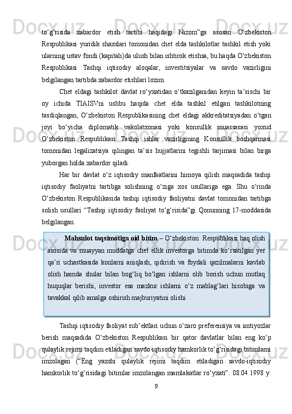 to‘g‘risida   xabardor   etish   tartibi   haqidagi   Nizom”ga   asosan   O‘zbekiston
Respublikasi   yuridik   shaxslari   tomonidan   chet   elda   tashkilotlar   tashkil   etish   yoki
ularning ustav fondi (kapitali)da ulush bilan ishtirok etishsa, bu haqda O‘zbekiston
Respublikasi   Tashqi   iqtisodiy   aloqalar,   investitsiyalar   va   savdo   vazirligini
belgilangan tartibda xabardor etishlari lozim. 
Chet   eldagi   tashkilot   davlat   ro‘yxatidan   o‘tkazilganidan   keyin   ta’sischi   bir
oy   ichida   TIAISVni   ushbu   haqida   chet   elda   tashkil   etilgan   tashkilotning
tasdiqlangan,   O‘zbekiston   Respublikasining   chet   eldagi   akkreditatsiyadan   o‘tgan
joyi   bo‘yicha   diplomatik   vakolatxonasi   yoki   konsullik   muassasasi   yoxud
O‘zbekiston   Respublikasi   Tashqi   ishlar   vazirligining   Konsullik   boshqarmasi
tomonidan   legalizatsiya   qilingan   ta’sis   hujjatlarini   tegishli   tarjimasi   bilan   birga
yuborgan holda xabardor qiladi.
Har   bir   davlat   o‘z   iqtisodiy   manfaatlarini   himoya   qilish   maqsadida   tashqi
iqtisodiy   faoliyatni   tartibga   solishning   o‘ziga   xos   usullariga   ega.   Shu   o‘rinda
O‘zbekiston   Respublikasida   tashqi   iqtisodiy   faoliyatni   davlat   tomonidan   tartibga
solish   usullari   “Tashqi   iqtisodiy   faoliyat   to‘g‘risida”gi   Qonunning   17-moddasida
belgilangan.  
Tashqi iqtisodiy faoliyat sub’ektlari uchun o‘zaro preferensiya va imtiyozlar
berish   maqsadida   O‘zbekiston   Respublikasi   bir   qator   davlatlar   bilan   eng   ko‘p
qulaylik rejimi taqdim etiladigan savdo-iqtisodiy hamkorlik to‘g‘risidagi bitimlarni
imzolagan   (“Eng   yaxshi   qulaylik   rejimi   taqdim   etiladigan   savdo-iqtisodiy
hamkorlik to‘g‘risidagi  bitimlar imzolangan mamlakatlar ro‘yxati”. 08.04.1998 y.
9Mahsulot taqsimotiga oid bitim  –  O‘zbekiston    Respublikasi haq olish
asosida   va   muayyan   muddatga   chet   ellik   investorga   bitimda   ko‘rsatilgan   yer
qa’ri   uchastkasida   konlarni   aniqlash,   qidirish   va   foydali   qazilmalarni   kavlab
olish   hamda   shular   bilan   bog‘liq   bo‘lgan   ishlarni   olib   borish   uchun   mutlaq
huquqlar   ber ishi ,   investor   esa   mazkur   ishlarni   o‘z   mablag‘lari   hisobiga   va
tavakkal qilib amalga oshirish majburiyatini ol ishi 