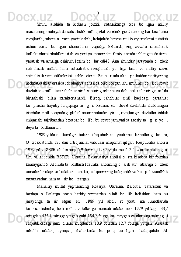 Shuni   alohida   ta kidlash   joizki,   sotsializmga   xos   bo lgan   milliy 
masalaning mohiyatida sotsialistik mil lat, elat va etnik guruhlarning har taraflama
rivojlanib, tobora o zaro yaqinlashib, kelajakda barcha milliy ayirmalarni tutatish	

uchun   zarur   bo lgan   sharoitlarni   vujudga   keltirish,   eng   avvalo   sotsialistik	

kollektivlarni  shakllantirish  va partiya  tomonidan  ilmiy asosda  ishlangan dasturni
yaratish va amalga  oshirish  lozim  bo lar  edi48. Ana shunday  jarayonda  o zbek	
 
sotsialistik   millati   ham   sotsiali stik   rivojlanish   yo liga   kirar   va   milliy   sovet	

sotsialis tik respublikalarini tashkil etardi. Bu o rinda «ko p jihatdan partiyaning	
 
mehnatkashlar orasida ideologiya sohasida olib borgan ishi muhim» bo lib, sovet	

davlatida «millatlar» ishchilar sinfi sonining oshishi va dehqonlar ularning atrofida
birlashishi   bilan   xarakterlanardi.   Biroq,   ishchilar   sinfi   haqidagi   qarashlar
ko pincha   hayotiy   haqiqatga   to g ri   kelmas   edi.   Sovet   davlatida   shakllangan	
  
ishchilar sinfi dunyodagi global muammolardan yiroq, rivojlan gan davlatlar ishlab
chiqarishi tajribasidan bexabar  bo lib, bu sovet  jamiyatida asosiy  to g ri  yo l	
   
deya ta kidlanardi	
 1
.
1989 yilda o tkazilgan butunittifoq aholi ro yxati ma lumotlariga ko ra,	
   
O zbekistonda 120 dan ortiq millat vakillari istiqomat qilgan. Respublika aholi	
 si
1979  yilda  SSSR   aholisining  5,9  foizini,  1989  yilda   esa  6,9  foizini   tashkil  etgan.
Shu  yillar   ichida   RSFSR,   Ukraina,   Belorussiya   aholisi   o rta   hisobda   bir   foizdan	

kamaygan56. Alohida ta kidlash lozimki, aholining o sish sur atlariga o zbek	
   
xonadonlaridagi urf-odat, an analar, xalqimizning bolajonlik va ko p farzandlilik	
 
xususiyatlari ham ta sir ko rsatgan. 	
 
Mahalliy   millat   yigitlarining   Ros siya,   Ukraina,   Belorus,   Tatariston   va
boshqa   o lkalarga   borib   harbiy   xizmatdan   oilali   bo lib   kelishlari   ham   bu	
 
jarayonga   ta sir   etgan   edi.   1989   yil   aholi   ro yxati   ma lumotlarida	
  
ko rsatilishicha,   turli   millat   vakillariga   mansub   oilalar   soni   1979   yildagi   233,7	

mingdan 435,1 mingga yetgan yoki 186,2 foizga ko paygan va ularning sal	
 mog i	
respublikadagi   jami   oilalar   miqdorida   10,9   fo izdan   12,7   foizga   yetgan.   Aralash
nikohli   oilalar,   ayniqsa,   shaharlarda   ko proq   bo lgan.   Tadqiqotchi   M.	
  10 