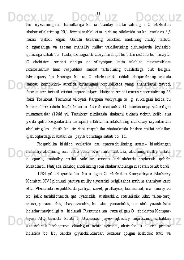 Bo riyevaning   ma lumotlariga   ko ra,   bunday   oilalar   salmog i   O zbekiston    
shahar oilalarining 20,1 foizini tashkil  etsa, qishloq oilalarida bu ko rsatkich 6,5	

foizni   tash kil   etgan.   Garchi   bularning   barchasi   aholining   milliy   tarkibi
o zgarishiga   va   asosan   mahalliy   millat   vakillarining   qishloqlarda   joylashib	

qolishiga sabab bo lsada, demografik vaziyatni faqat bu bilan izohlab bo lmaydi.	
 
O zbekiston   sanoati   oddiga   qo yilayotgan   katta   talablar,   paxtachilikka	
 
ixtisoslashuv   ham   respublika   sanoat   tarkibining   buzilishiga   olib   kelgan.
Mintaqaviy   bo linishga   ko ra   O zbe	
   kistonda   ishlab   chiqarishning   «paxta
sanoati   kompleksi»   atrofida   birlashgani   respublikada   yangi   shaharlarni,   zavod,
fabrikalarni tashkil etishni taqozo kilgan. Natijada sanoat asosiy potensialining 65
foizi   Toshkent,   Toshkent   viloyati,   Fargona   vodiysiga   to g ri   kelgani   holda   bu	
 
korxonalarni   ishchi   kuchi   bilan   to ldirish   maqsadida   O zbekistonga   yuborilgan	
 
mutaxassislar   (1966   yil   Toshkent   zilzilasida   shaharni   tiklash   uchun   kelib,   shu
yerda   qolib   ketganlardan   tashqari)   sifatida   mamlakatning   markaziy   rayonlaridan
aholining   ko chirib   kel   tirilshpi   respublika   shaharlarida   boshqa   millat   vakillari	

qishloqlardagi nisbatan ko payib borishiga sabab bo ldi.	
 
Respublika   kishloq   yerlarida   esa   «paxtachilikning   ustasi»   hisoblangan
mahalliy   aholining   soni   ortib   bordi.   Ko rinib   turibdiki,   aholining   milliy   tarkibi	

o zgarib,   mahalliy   mil	
 lat   vakillari   asosan   kishlokdarda   joylashib   qolishi
kuzatilardi. Natijada kishloq aholisining soni shahar aholisiga nis batan oshib bordi.
1984   yil   23   iyunda   bo lib   o tgan   O zbekiston   Kompartiyasi   Markaziy	
  
Komiteti XVI plenumi partiya milliy siyosatini belgilashda muhim ahamiyat kasb
etdi.   Plenumda   respublikada   partiya,   sovet,   profsoyuz,   komsomol,   ma muriy   va	

xo jalik   tashkilotlarida   qat iyatsizlik,   sustkashlik,   sotsialistik   ulkni   talon-toroj	
 
qilish,   poraxo rlik,   chayqovchilik,   ko zbo yamachilik,   qo shib   yozish   kabi	
   
holatlar mavjudligi ta kidlandi. Plenumda ma ruza qilgan O zbekiston Kompar	
   -
tiyasi   MQ   birinchi   kotibi   I.   Usmonxo jayev   iqtisodiy   inqirozning   sabablari	

«sotsialistik   boshqaruv»   ekanligini   ochiq   aytmadi,   aksincha,   u   o zini   gipnoz	

holatida   bo lib,   barcha   qiyinchiliklardan   bexabar   qolgan   kishidek   tutdi   va	
 11 