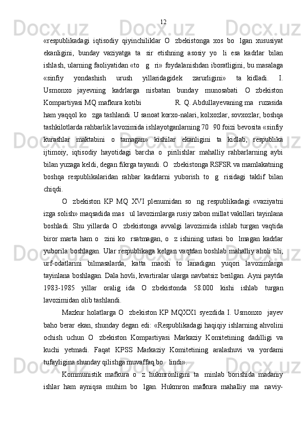 «respublikadagi   iqtisodiy   qiyinchiliklar   O zbekistonga   xos   bo lgan   xususiyat 
ekanligini,   bunday   vaziyatga   ta sir   etishning   asosiy   yo li   esa   kadrlar   bilan	
 
ishlash, ularning faoliyatidan «to g ri» foydalanishdan iboratligini, bu masalaga
 
«sinfiy   yondashish   urush   yillaridagidek   zarurligini»   ta kidladi.   I.	

Usmonxo jayevning   kadrlarga   nisbatan   bunday   munosabati   O zbekiston	
 
Kompartiyasi MQ mafkura kotibi                R. Q. Abdullayevaning ma ruzasida	

ham yaqqol ko zga tashlandi. U sanoat korxo-nalari, kolxozlar, sovxozlar, boshqa	

tashkilotlarda rahbarlik lavozimida ishlayotganlarning 70 90 foizi bevosita «sinfiy	

kurashlar   maktabini   o tamagan»   kishilar   ekanligini   ta kidlab,   respublika	
 
ijtimoiy,   iqtisodiy   hayotidagi   barcha   o pirilishlar   mahalliy   rahbarlarning   aybi	

bilan yuzaga keldi, degan fikrga tayandi. O zbekistonga RSFSR va mamlakatning	

boshqa   respublikalaridan   rahbar   kadrlarni   yuborish   to g risidagi   taklif   bilan	
 
chiqdi.
O zbekiston   KP   MQ   XVI   plenumidan   so ng   respublikadagi   «vaziyatni	
 
izga solish» maqsadida mas ul lavozimlarga rusiy zabon millat vakillari tayinlana	

boshladi.   Shu   yillarda   O zbekistonga   avvalgi   lavozimida   ishlab   turgan   vaqtida	

biror   marta   ham   o zini   ko rsatmagan,   o z   ishining   ustasi   bo lmagan   kadrlar	
   
yuborila boshlagan. Ular respublikaga kelgan vaqtdan boshlab mahalliy aholi tili,
urf-odatlarini   bilmasalarda,   katta   maosh   to lanadigan   yuqori   lavozimlarga	

tayinlana boshlagan. Dala hovli, kvartiralar ularga navbatsiz berilgan. Ayni paytda
1983-1985   yillar   oralig ida   O zbekistonda   58.000   kishi   ishlab   turgan	
 
lavozimidan olib tashlandi.
Mazkur   holatlarga   O zbekiston   KP   MQXX1   syezdida   I.   Usmonxo jayev
 
baho berar ekan, shunday degan edi: «Respublikadagi  haqiqiy ishlarning ahvolini
ochish   uchun   O zbekiston   Kompartiyasi   Markaziy   Komitetining   dadilligi   va	

kuchi   yetmadi.   Faqat   KPSS   Markaziy   Komiteti ning   aralashuvi   va   yordami
tufayligina shunday qilishga muvaffaq bo lindi».	

Kommunistik   mafkura   o z   hukmronligini   ta minlab   borishida   madaniy	
 
ishlar   ham   ayniqsa   muhim   bo lgan.   Hukmron   mafkura   mahalliy   ma naviy-
  12 