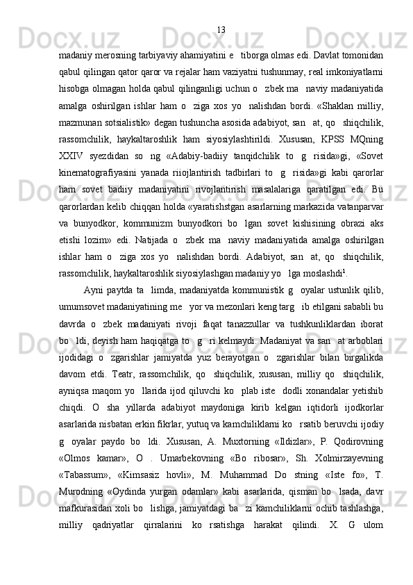 madaniy merosning tarbiyaviy ahamiyatini e tiborga olmas edi. Davlat tomonidan
qabul qilingan qator qaror va rejalar ham vaziyatni tushunmay, real imkoniyatlarni
hisobga olmagan holda qabul qilinganligi uchun o zbek ma naviy madaniyatida	
 
amalga   oshirilgan   ishlar   ham   o ziga   xos   yo nalishdan   bordi.   «Shaklan   milliy,	
 
mazmunan sotsialistik» degan tushuncha asosida adabiyot, san at, qo shiqchilik,	
 
rassomchilik,   haykaltaroshlik   ham   siyosiylashtirildi.   Xususan,   KPSS   MQning
XXIV   syezdidan   so ng   «Adabiy-badiiy   tanqidchilik   to g risida»gi,   «Sovet	
  
kinematografiyasini   yanada   riiojlantirish   tadbirlari   to g risida»gi   kabi   qarorlar	
 
ham   sovet   badiiy   madaniyatini   rivojlantirish   masalalariga   qaratilgan   edi.   Bu
qarorlardan kelib chiqqan holda «yaratishstgan asarlarning markazida vatanparvar
va   bunyodkor,   kommunizm   bunyodkori   bo lgan   sovet   kishisining   obrazi   aks	

etishi   lozim»   edi.   Natijada   o zbek   ma naviy   madani	
  yatida   amalga   oshirilgan
ishlar   ham   o ziga   xos   yo nalishdan   bordi.   Adabiyot,   san at,   qo shiqchilik,	
   
rassomchilik, haykaltaroshlik siyosiylashgan madaniy yo lga moslashdi	
 1
.
Ayni   paytda   ta limda,   madaniyatda   kommunistik   g oyalar   ustunlik   qilib,	
 
umumsovet madaniyatining me yor va mezonlari keng targ ib etilgani sababli bu	
 
davrda   o zbek   madaniyati   rivoji   faqat   tanazzullar   va   tushkunliklardan   iborat	

bo ldi, deyish ham haqiqatga to g ri kelmaydi. Madaniyat va san at arboblari	
   
ijodidagi   o zgarishlar   jamiyatda   yuz   berayotgan   o zgarishlar   bilan   birgalikda	
 
davom   etdi.   Teatr,   rassomchilik,   qo shiqchilik,   xususan,   milliy   qo shiqchilik,	
 
ayniqsa maqom  yo llarida ijod qiluvchi ko plab iste dodli  xonandalar yetishib	
  
chiqdi.   O sha   yillarda   adabiyot   maydoniga   kirib   kelgan   iqtidorli   ijodkorlar	

asarlarida nisbatan erkin fikrlar, yutuq va kam chiliklarni ko rsatib beruvchi ijodiy	

g oyalar   paydo   bo ldi.   Xususan,   A.   Muxtorning   «Ildizlar»,   P.   Qodirovning	
 
«Olmos   kamar»,   O .   Umarbekovning   «Bo ribosar»,   Sh.   Xolmirzayevning	
 
«Tabassum»,   «Kimsasiz   hovli»,   M.   Muhammad   Do stning   «Iste fo»,   T.	
 
Murodning   «Oydinda   yurgan   odamlar»   kabi   asarlarida,   qisman   bo lsada,   davr	

mafkurasidan xoli bo lishga, jamiyatdagi ba zi kamchiliklarni ochib tashlashga,	
 
milliy   qadriyatlar   qirralarini   ko rsatishga   harakat   qilindi.   X.   G ulom	
  13 