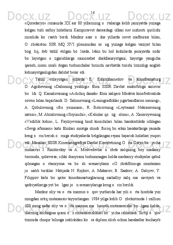 «Qoradaryo» romanida XX asr  80 yillarining o rtalariga kelib jamiyatda yuzaga
kelgan   turli   salbiy   holatlarni   Kampirravot   darasidagi   ulkan   suv   inshooti   qurilishi
misolida   ko rsatib   berdi.   Mazkur   asar   o sha   yillarda   sovet   mafkurasi   bilan,	
 
O zbekiston   SSR   MQ   XVI   plenumidan   so ng   yuzaga   kelgan   vaziyat   bi	
  lan
bog liq,   deb   tahlil   etilgan   bo lsada,   lekin   bu   hol   kishilarda   jamiyatda   sodir	
 
bo layotgan   o zgarishlarga   munosabat   shakllanayotgani,   hayotga   yangicha
 
qarash,  inson   omili  degan   tushunchalar  birinchi   navbatda  turishi   lozimligi  anglab
kelinayotganligidan dalolat berar edi.
Tahlil   etilayotgan   yillarda   E.   Eshmuhamedov   va   kino dramaturg
O.   Agishevning   «Dahoning   yoshligi»   filmi   SSSR   Davlat   mukofotiga   sazovor
bo ldi. Q. Kamalovaning «Achchiq danak» filmi xalqaro Moskva kinofestivalida

sovrin bilan taqsirlandi. D. Salimovning «Leningradliklar jigarbandlarim mening»,
A.   Qobulovning   «Bo ysunmas»,   R.   Botirovning   «Leytenant   Nekrasovning	

xatosi», M. Abzalovning «Suyunchi», «Kelinlar qo zg oloni», A. Xamroyevning	
 
«Vodillik   kelin»,   L.   Fayziyevning   hind   kinochilari   bilan   hamkorlikda   ishlagan
«Sevgi  afsonasi»   kabi  filmlari   suratga olindi.  Biroq bu  erkin  harakatlarga  yanada
keng o rin berish o rniga studiyalarda belgilangan rejani bajarish holatlari yuqori	
 
edi. Masalan, SSSR Kinematografiya Davlat Komitetining O rta Osiyo bo yicha	
 
muharriri   I.   Razdorskiy   va   A.   Medvedevlar   o zbek   xalqining   boy   madaniy	

turmushi, qolaversa, ichki dunyosini tushunmagan holda markaziy studiyalar qabul
qilmagan   o rtamiyona   va   bo sh   ssenariylarni   «O zbekfilm»ga   muntazam	
  
jo natib   turdilar.   Natijada   N.   Rojkov,   A.   Makarov,   B.   Saakov,   A.   Galiyev,   Y.	

Filippov   kabi   bir   qator   kinodramaturglarning   mahalliy   xalq   ma naviyati   va	

qadriyatlariga yot bo lgan jo n ssenariylariga keng o rin berildi.	
  
Mazkur oliy va o rta maxsus o quv yurtlarida har yili o rta hisobda yuz	
  
mingdan ortiq mutaxassis tayyorlangan. 1984 yilga kelib O zbekistonda 1 million	

300 ming na far oliy va o rta maxsus ma lumotli mutaxassislar bo lgani holda,	
  
ularning anchagina qismi o z mutaxassisliklari bo yicha ishlamadi. Sirtqi o quv
  
tizimida chuqur bilimga intilishdan ko ra diplom olish uchun harakatlar kuchayib	
 14 