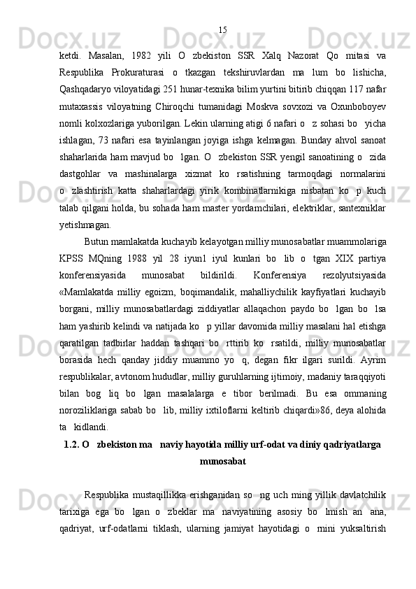 ketdi.   Masalan,   1982   yili   O zbekiston   SSR   Xalq   Nazorat   Qo mitasi   va 
Respublika   Prokuraturasi   o tkazgan   tekshiruvlardan   ma lum   bo lishicha,	
  
Qashqadaryo viloyatidagi 251 hunar-texnika bilim yurtini bitirib chiqqan 117 nafar
mutaxassis   viloyatning   Chiroqchi   tumanidagi   Moskva   sovxozi   va   Oxunboboyev
nomli kolxozlariga yuborilgan. Lekin ularning atigi 6 nafari o z sohasi bo yicha	
 
ishlagan,   73   nafari   esa   tayinlangan   joyiga   ishga   kelmagan.   Bunday   ahvol   sanoat
shaharlarida ham  mavjud bo lgan. O zbekiston  SSR yengil  sanoatining  o zida	
  
dastgohlar   va   mashinalarga   xizmat   ko rsatishning   tarmoqdagi   normalarini	

o zlashtirish   katta   shaharlardagi   yirik   kombinatlarnikiga   nisbatan   ko p   kuch	
 
talab qilgani holda, bu sohada ham master yordamchilari, elektriklar, santexniklar
yetishmagan.
Butun mamlakatda kuchayib kelayotgan milliy munosa batlar muammolariga
KPSS   MQning   1988   yil   28   iyun1   iyul   kunlari   bo lib   o tgan   XIX   partiya	
 
konferensiyasida   munosabat   bildirildi.   Konferensiya   rezolyutsiyasida
«Mamlakatda   milliy   egoizm,   boqimandalik,   mahalliychilik   kayfiyatlari   kuchayib
borgani,   milliy   munosabatlardagi   ziddiyatlar   allaqachon   paydo   bo lgan   bo lsa	
 
ham yashirib kelindi va natijada ko p yillar davomida milliy masalani hal etishga	

qaratilgan   tadbirlar   haddan   tashqari   bo rttirib   ko rsatildi,   milliy   munosabatlar	
 
borasida   hech   qanday   jiddiy   muammo   yo q,   degan   fikr   ilgari   surildi.   Ayrim	

respublikalar, avtonom hududlar, milliy guruhlarning ijtimoiy, madaniy taraqqiyoti
bilan   bog	
 liq   bo lgan   masalalarga   e tibor   berilmadi.   Bu   esa   omma	  ning
noroziliklariga sabab bo lib, milliy ixtiloflarni keltirib chiqardi»86, deya alohida	

ta kidlandi.	

1.2. O zbekiston ma naviy hayotida milliy urf-odat va diniy qadriyatlarga	
 
munosabat
Respublika   mustaqillikka   erishganidan   so ng   uch   ming   yillik   davlatchilik	

tarixiga   ega   bo lgan   o zbeklar   ma naviyatining   asosiy   bo lmish   an ana,	
    
qadriyat,   urf-odatlarni   tiklash,   ularning   jamiyat   hayotidagi   o rnini   yuksaltirish	
 15 