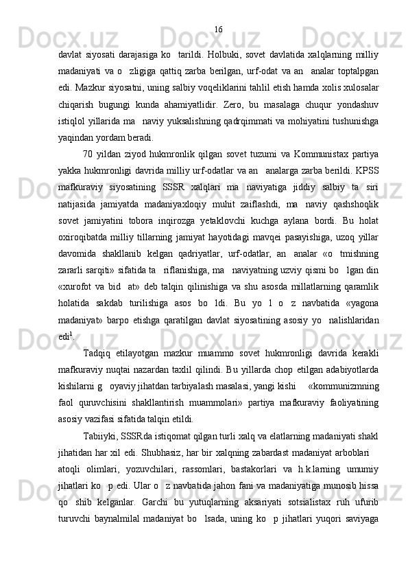 davlat   siyosati   darajasiga   ko tarildi.   Holbuki,   sovet   davlatida   xalqlarning   milliy
madaniyati   va   o zligiga   qattiq   zarba   berilgan,   urf-odat   va   an analar   toptalpgan	
 
edi. Mazkur siyosatni, uning salbiy voqeliklarini tah lil etish hamda xolis xulosalar
chiqarish   bugungi   kunda   ahamiyatlidir.   Zero,   bu   masalaga   chuqur   yondashuv
istiqlol yillarida ma naviy yuksalishning qadrqimmati va mohiyatini tushunishga	

yaqindan yordam beradi.
70   yildan   ziyod   hukmronlik   qilgan   sovet   tuzumi   va   Kommunistax   partiya
yakka hukmronligi davrida milliy urf-odatlar va an analarga zarba berildi. KPSS	

mafku raviy   siyosatining   SSSR   xalqlari   ma naviyatiga   jiddiy   salbiy   ta siri	
 
natijasida   jamiyatda   madaniyaxloqiy   muhit   zaiflashdi,   ma naviy   qashshoqlik	

sovet   jamiyatini   tobora   inqirozga   yetaklovchi   kuchga   aylana   bordi.   Bu   holat
oxiroqibatda   milliy   tillarning   jamiyat   hayotidagi   mavqei   pasayishiga,   uzoq   yillar
davomida   shakllanib   kelgan   qadriyatlar,   urf-odatlar,   an analar   «o tmishning	
 
zararli sarqiti» sifatida ta riflanishiga, ma naviyatning uzviy qismi bo lgan din	
  
«xurofot   va   bid at»   deb   talqin   qilinishiga   va   shu   asosda   millatlarning   qaramlik	

holatida   sakdab   turilishiga   asos   bo ldi.   Bu   yo l   o z   navbatida   «yagona	
  
madaniyat»   barpo   etishga   qaratilgan   davlat   siyosa tining   asosiy   yo nalishlaridan	

edi 1
.
Tadqiq   etilayotgan   mazkur   muammo   sovet   hukmronligi   davrida   kerakli
mafkuraviy   nuqtai   nazardan   taxlil   qilindi.   Bu   yillarda   chop   etilgan   adabiyotlarda
kishilarni g oyaviy jihatdan tarbiyalash masalasi, yangi kishi   «kommunizmning	
 
faol   quruvchisini   shakllantirish   muammolari»   partiya   mafkuraviy   faoliyatining
asosiy vazifasi sifatida talqin etildi.
Tabiiyki, SSSRda istiqomat qilgan turli xalq va elatlarning madaniyati shakl
jihatidan har xil edi. Shubhasiz, har bir xalqning zabardast  madaniyat arboblari 	

atoqli   olimlari,   yozuvchilari,   rassomlari,   bastakorlari   va   h.k.larning   umumiy
jihatlari ko p edi. Ular o z navba	
  tida jahon fani va madaniyatiga munosib hissa
qo shib   kelganlar.   Garchi   bu   yutuqlarning   aksariyati   sotsialistax   ruh   ufurib	

turuvchi   baynalmilal   madaniyat   bo lsada,   uning   ko p   jihatlari   yuqori   saviyaga	
  16 
