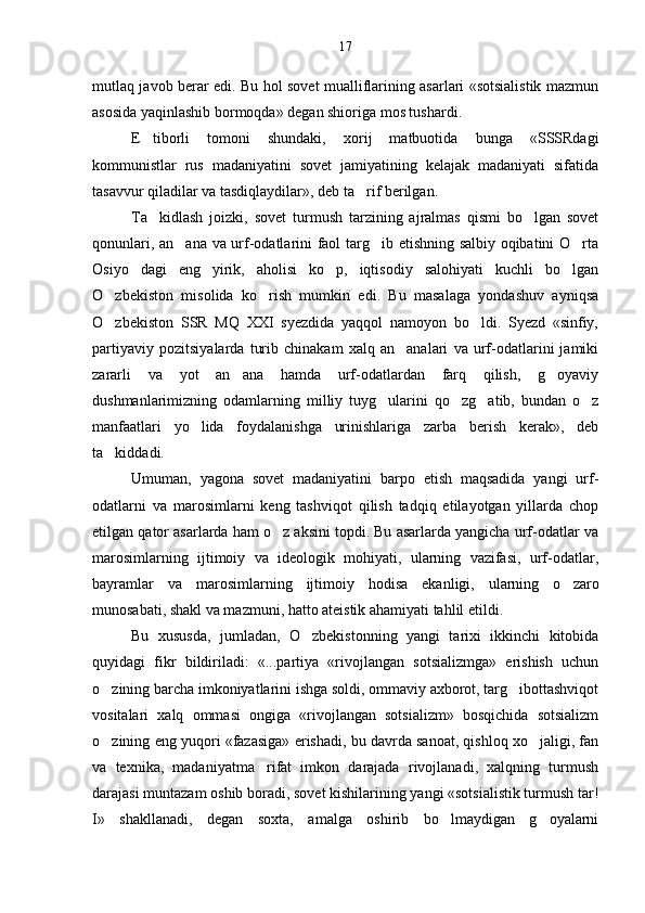 mutlaq javob berar edi. Bu hol sovet mualliflarining asarlari «sotsialistik mazmun
asosida yaqinlashib bormoqda» degan shioriga mos tushardi.
E tiborli   tomoni   shundaki,   xorij   matbuotida   bunga   «SSSRdagi
kommunistlar   rus   madaniyatini   sovet   jamiyatining   kelajak   madaniyati   sifatida
tasavvur qiladilar va tasdiqlaydilar», deb ta rif berilgan.	

Ta kidlash   joizki,   sovet   turmush   tarzining   ajralmas   qismi   bo lgan   sovet	
 
qonunlari, an ana va urf-odatlarini faol targ ib etishning salbiy oqibatini O rta	
  
Osiyo   dagi   eng   yirik,   aholisi   ko p,   iqtisodiy   salohiyati   kuchli   bo lgan	
 
O zbekiston   misolida   ko rish   mumkin   edi.   Bu   masalaga   yondashuv   ayniqsa	
 
O zbekiston   SSR   MQ   XXI   syezdida   yaqqol   namoyon   bo ldi.   Syezd   «sinfiy,
 
partiyaviy   pozitsiyalarda   turib   chinakam   xalq   an analari   va   urf-odatlarini   jamiki	

zararli   va   yot   an ana   hamda   urf-odatlardan   farq   qilish,   g oyaviy	
 
dushmanlarimizning   odamlarning   milliy   tuyg ularini   qo zg atib,   bundan   o z	
   
manfaatlari   yo lida   foydalanishga   urinishlariga   zarba   berish   kerak»,   deb	

ta kiddadi.	

Umuman,   yagona   sovet   madaniyatini   barpo   etish   maqsadida   yangi   urf-
odatlarni   va   marosimlarni   keng   tashviqot   qilish   tadqiq   etilayotgan   yillarda   chop
etilgan qator asarlarda ham o z aksini topdi. Bu asarlarda yangicha urf-odatlar va	

marosimlarning   ijtimoiy   va   ideologik   mohiyati,   ularning   vazifasi,   urf-odatlar,
bayramlar   va   marosim larning   ijtimoiy   hodisa   ekanligi,   ularning   o zaro	

munosabati, shakl va mazmuni, hatto ateistik ahamiyati tahlil etildi.
Bu   xususda,   jumladan,   O zbekistonning   yangi   tarixi   ikkinchi   kitobida	

quyidagi   fikr   bildiriladi:   «...partiya   «rivojlangan   sotsializmga»   erishish   uchun
o zining barcha imkoniyatlarini ishga soldi, ommaviy axborot, targ ibottashviqot	
 
vositalari   xalq   ommasi   ongiga   «rivojlangan   sotsializm»   bosqichida   sotsializm
o zining eng yuqori «fazasiga» erishadi, bu davrda sanoat, qishloq xo jaligi, fan
 
va   texnika,   madaniyatma rifat   imkon   darajada   rivojlanadi,   xalqning   turmush	

darajasi muntazam oshib boradi, sovet kishilarining yangi «sotsialistik turmush tar!
I»   shakllanadi,   degan   soxta,   amalga   oshirib   bo lmaydigan   g oyalarni	
  17 