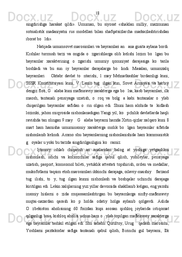 singdirishga   harakat   qildi».   Umuman,   bu   siyosat   «shaklan   milliy,   mazmunan
sotsialistik   madaniyatni   rus   modellari   bilan   shafqatsizlarcha   markazlashtirishdan
iborat bo ldi».
Natijada umumsovet marosimlari va bayramlari an ana gusita aylana bordi.	

Kishilar   turmush   tarzi   va   ongida   o zgarishlarga   olib   kelishi   lozim   bo lgan   bu	
 
bayramlar   xarakterining   o zgarishi   umumiy   qonuniyat   darajasiga   ko tarila	
 
boshladi   va   bu   sun iy   bayramlar   darajalarga   bo lindi.   Masalan,   umumxalq	
 
bayramlari     Oktabr   davlat   to ntarishi,   1   may   Mehnatkashlar   birdamligi   kuni,	
	
SSSR   Konstitutsiyasi   kuni,   V.   Lenin   tug ilgan   kun,   Sovet   Armiyasi   va   harbiy	

dengiz floti, G alaba kuni mafkuraviy xarakterga ega bo lsa, kasb bayramlari, ilk	
 
maosh,   tantanali   pensiyaga   uzatish,   o roq   va   bolg a   kabi   tantanalar   o ylab	
  
chiqarilgan   bayramlar   safidan   o rin   olgan   edi.   Shuni   ham   alohida   ta kidlash	
 
lozimki, jahon miqyosida nishonlanadigan Yangi yil, ko pchilik davlatlarda haqli	

ravishda tan olingan 9 may   G alaba bayrami hamda Xotin-qizlar xalqaro kuni 8	
	
mart   ham   hamisha   umuminsoniy   xarakterga   molik   bo lgan   bayramlar   sifatida	

nishonlanib kelindi. Ammo shu bayramlarning nishonlanishida  ham  kommunistik
g oyalar u yoki bu tarzda singdirilganligini ko ramiz.	
 
Ijtimoiy   ishlab   chiqarish   an analaridan   balog at   yoshiga   yetganlikni	
 
nishonlash,   ishchi   va   kolxozchilar   safiga   qabul   qilish,   yubileylar,   pensiyaga
uzatish, pasport, komsomol bi leti, yetuklik attestati topshirish, orden va medallar,
mukofotlarni taqsim etish marosimlari ikkinchi darajaga, oilaviy-maishiy   farzand	

tug ilishi,   to y,   tug ilgan   kunni   nishonlash   va   boshqalar   uchinchi   darajaga	
  
kiritilgan edi. Lekin xalqlarning yuz yillar davomida shakllanib kelgan, eng yaxshi
insoniy   hislarni   o zida   mujassamlashtirgan   bu   bayramlarga   sinfiy-mafkuraviy	

nuqtai-nazardan   qarash   ko p   holda   odatiy   holga   aylanib   qolgavdi.   Aslida	

O zbekiston   aholisining   60   foizdan   kupi   asosan   qishloq   joylarida   istiqomat	

qilganligi bois, kishloq aholisi uchun ham o ylab topilgan mafkuraviy xarakterga	

ega bayramlar tashkil etilgan edi. Shu sababli Qurultoy, Urug  qadash marosimi,	

Yoshlarni   paxtakorlar   safiga   tantanali   qabul   qilish,   Birinchi   gul   bayrami,   Ilk 18 