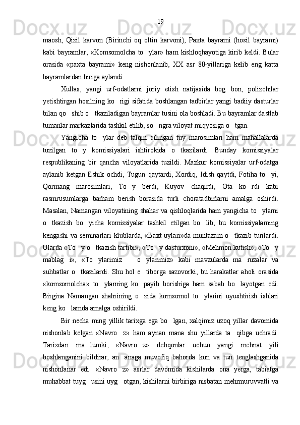 maosh,   Qizil   karvon   (Birinchi   oq   oltin   karvoni),   Paxta   bayrami   (hosil   bayrami)
kabi   bayramlar,   «Komsomolcha   to ylar»   ham   kishloqhayotiga   kirib   keldi.   Bular
orasida   «paxta   bayrami»   keng   nishonlanib,   XX   asr   80-yillariga   kelib   eng   katta
bayramlardan biriga aylandi.
Xullas,   yangi   urf-odatlarni   joriy   etish   natijasida   bog bon,   polizchilar	

yetishtirgan hosilning ko rigi sifatida boshlangan tadbirlar yangi badiiy dasturlar	

bilan qo shib o tkaziladigan bayramlar tusini ola boshladi. Bu bayramlar dastlab	
 
tumanlar markazlarida tashkil etilib, so ngra viloyat miqyosiga o tgan.	
 
Yangicha   to ylar   deb   talqin   qilingan   tuy   marosimlari   ham   mahallalarda	

tuzilgan   to y   komissiyalari   ishtirokida   o tkazilardi.   Bunday   komissiyalar	
 
respublikaning   bir   qancha   viloyatlarida   tuzildi.   Mazkur   komissiyalar   urf-odatga
aylanib   ketgan   Eshik   ochdi,   Tugun   qaytardi,   Xordiq,   Idish   qaytdi,   Fotiha   to yi,	

Qormang   marosimlari,   To y   berdi,   Kuyov   chaqirdi,   Ota   ko rdi   kabi	
 
rasmrusumlarga   barham   berish   borasida   turli   choratadbirlarni   amalga   oshirdi.
Masalan, Namangan viloyatining shahar va qishloqlarida ham yangicha to ylarni	

o tkazish   bo yicha   komissiyalar   tashkil   etilgan   bo lib,   bu   komissiyalarning	
  
kengashi  va  seminarlari  klublarda, «Baxt  uylari»da  muntazam  o tkazib  turilardi.	

Ularda «To y o tkazish tartibi», «To y dasturxoni», «Mehmon kutish», «To y	
   
mablag i»,   «To ylarimiz     o ylarimiz»   kabi   mavzularda   ma ruzalar   va	
    
suhbatlar   o tkazilardi.   Shu   hol   e tiborga   sazovorki,   bu   harakatlar   aholi   orasida	
 
«komsomolcha»   to ylarning   ko payib   borishiga   ham   sabab   bo layotgan   edi.	
  
Birgina   Namangan   shahrining   o zida   komsomol   to ylarini   uyushtirish   ishlari	
 
keng ko lamda amalga oshirildi. 	

Bir   necha   ming   yillik   tarixga   ega   bo lgan,  xalqimiz   uzoq   yillar   davomida	

nishonlab   kelgan   «Navro z»   ham   aynan   mana   shu   yillarda   ta qibga   uchradi.	
 
Tarixdan   ma lumki,   «Navro z»   dehqonlar   uchun   yangi   mehnat   yili	
 
boshlanganini   bildirar,   an anaga   muvofiq   bahorda   kun   va   tun   tenglashganida	

nishonlanar   edi.   «Navro z»   asrlar   davomi
 da   kishilarda   ona   yerga,   tabiatga
muhabbat tuyg usini uyg otgan, kishilarni birbiriga nisbatan mehrmuruvvatli va	
  19 
