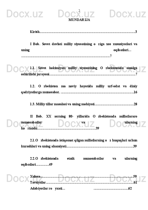 MUNDARIJA
Kirish.............................................................................................................. 3
I   Bob .   Sovet   davlati   milliy   siyosatining   o ziga   xos   xususiyatlari   va
uning   oqibatlari… 
. ..................................................................................................... 7
1.1.   Sovet   hokimiyati   milliy   siyosatining   O zbekistonda   amalga	

oshirilishi jarayoni................................................................................................... 7
1.2.   O zbekiston   ma naviy   hayotida   milliy   urf-odat   va   diniy	
 
qadriyatlarga munosabat. .................................................................................... 16
1.3. Milliy tillar masalasi va uning mohiyati............................................. 28
II   Bob .   XX   asrning   80-   yillarida   O zbekistonda   millatlararo	

munosabatlar   va   ularning
ko rinishi.........	
 .. ............................... .........................39
2.1.O zbekistonda istiqomat qilgan millatlarning o z huquqlari uchun	
 
kurashlari va uning ahamiyati............................................................................. 39
2.2.O zbekistonda   etnik   munosabatlar   va   ularning

oqibatlari............... 49
Xulosa...........................................................................................................59
Tavsiyalar.....................................................................................................61
Adabiyotlar ro yxati… ........................................62	
  2 
