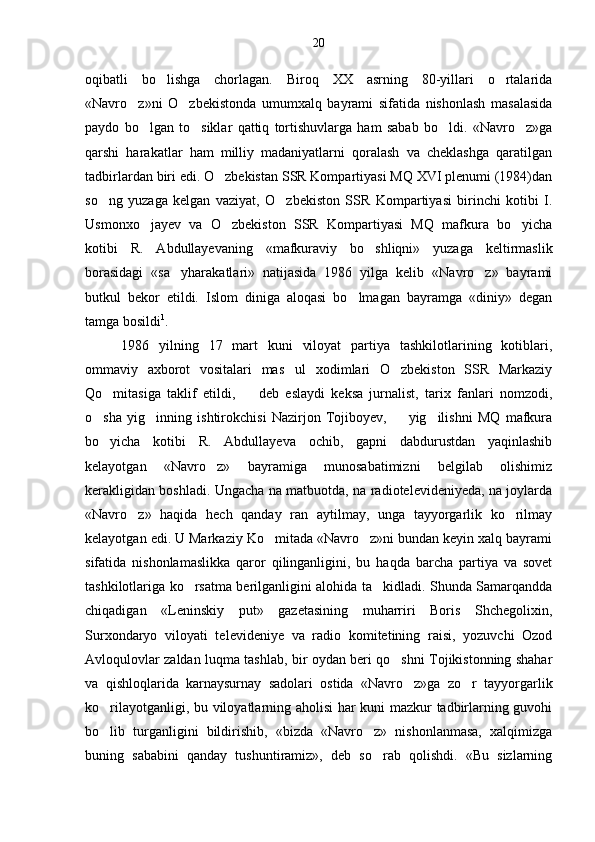 oqibatli   bo lishga   chorlagan.   Biroq   XX   asrning   80-yillari   o rtalarida 
«Navro z»ni   O zbekistonda   umumxalq   bayrami   sifatida   nishonlash   masalasida	
 
paydo   bo lgan   to siklar   qattiq   tortishuvlarga   ham   sabab   bo ldi.   «Navro z»ga	
   
qarshi   harakatlar   ham   milliy   madaniyatlarni   qoralash   va   cheklashga   qaratilgan
tadbirlardan biri edi. O zbekistan SSR Kompartiyasi MQ XVI plenumi (1984)dan	

so ng   yuzaga   kelgan   vaziyat,   O zbekiston   SSR   Kompartiyasi   birinchi   kotibi   I.	
 
Usmonxo jayev   va   O zbekiston   SSR   Kompartiyasi   MQ   mafkura   bo yicha	
  
kotibi   R.   Abdullayevaning   «mafkuraviy   bo shliqni»   yuzaga   keltirmaslik	

borasidagi   «sa yharakatlari»   natijasida   1986   yilga   kelib   «Navro z»   bayrami	
 
butkul   bekor   etildi.   Islom   diniga   aloqasi   bo lmagan   bayramga   «diniy»   degan	

tamga bosildi 1
.
1986   yilning   17   mart   kuni   viloyat   partiya   tashkilotlarining   kotiblari,
ommaviy   axborot   vositalari   mas ul   xodimlari   O zbekiston   SSR   Markaziy	
 
Qo mitasiga   taklif   etildi,     deb   eslaydi   keksa   jurnalist,   tarix   fanlari   nomzodi,	
 
o sha   yig inning   ishtirokchisi   Nazirjon   Tojiboyev,     yig ilishni   MQ   mafkura	
   
bo yicha   kotibi   R.   Abdullayeva   ochib,   gapni   dabdurustdan   yaqinlashib

kelayotgan   «Navro z»   bayramiga   munosabatimizni   belgilab   olishimiz	

kerakligidan boshladi. Ungacha na matbuotda, na radiotelevideniyeda, na joylarda
«Navro z»   haqida   hech   qanday   ran   aytilmay,   unga   tayyorgarlik   ko rilmay	
 
kelayotgan edi. U Markaziy Ko mitada «Navro z»ni bundan keyin xalq bayrami	
 
sifatida   nishonlamaslikka   qaror   qilinganligini,   bu   haqda   barcha   partiya   va   sovet
tashkilotlariga ko rsatma berilganligini alohida ta kidladi. Shunda Samarqandda	
 
chiqadigan   «Leninskiy   put»   gazetasining   muharriri   Boris   Shchegolixin,
Surxondaryo   viloyati   te levideniye   va   radio   komitetining   raisi,   yozuvchi   Ozod
Avloqulovlar zaldan luqma tashlab, bir oydan beri qo shni Tojikistonning shahar	

va   qishloqlarida   karnaysurnay   sadolari   ostida   «Navro z»ga   zo r   tayyorgarlik	
 
ko rilayotganligi, bu viloyatlarning aholisi har kuni mazkur tadbirlarning guvohi	

bo lib   turganligini   bildirishib,   «bizda   «Navro z»   nishonlanmasa,   xalqimizga
 
buning   sababini   qanday   tushuntiramiz»,   deb   so rab   qolishdi.   «Bu   sizlarning	
 20 
