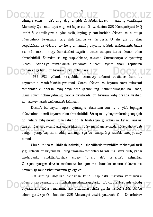 ishingiz   emas,     deb   dag dag a   qildi   R.   Abdul-layeva,     sizning   vazifangiz 	 
Markaziy Qo mita topshirig ini bajarish». O zbekiston SSR Kompartiyasi MQ	
  
kotibi  R. Ab dullayeva o ylab turib, keyingi  yildan  boshlab «Navro z» o rniga	
  
«Navbahor»   bayramini   joriy   etish   haqida   va da   berdi.   O sha   yili   qo shni	
  
respublikalarda   «Navro z»   keng   umumxalq   bayrami   sifatida   nishonlanib,   bizda	

esa   «21   mart     irqiy   kamsitishni   tugatish   uchun   xalqaro   kurash   kuni»   bilan	

almashtirildi.   Shundan   so ng   respublikada,   xususan,   Surxondaryo   viloyatining	

Denov,   Sariosiye   tumanlarida   istiqomat   qiluvchi   ayrim   aholi   Tojikiston
tumanlariga borib bu bayramni nishonladilar».
1985 1986   yillarda   respublika   ommaviy   axborot   vosi	
 talari   ham   bu
bayramni o z sahifalarida yoritmadi. Garchi «Navro z» bayrami sovet hukumati
 
tomonidan   e tiborga   loyiq   deya   hech   qachon   rag batlantirilmagan   bo lsada,
  
lekin   sovet   hokimiyatining   barcha   davrlarida   bu   bayram   xalq   orasida   yashab,
an anaviy tarzda nishonlanib kelingan.	

Dastlab   bu   bayram   aprel   oyining   o rtalaridan   sun iy   o ylab   topilgan	
  
«Navbahor» nomli bayram bilan almashtirildi. Biroq milliy bayramlarning taqiqlab
qo yilishi   xalq   noroziligiga   sabab   bo la   boshlaganligi   uchun   mil	
  liy   an analar,	
marosimlar va bayramlarni qayta tiklash jiddiy masalaga aylandi. «Navbahor» deb
atalgan   yangi   bay ram   moddiy   zaminga   ega   bo lmaganligi   sababli   uzoq   yashay	

olmadi.
Shu o rinda ta kidlash lozimki, o sha yillarda respub	
   lika rahbariyati turli
yig inlarda bu bayram va uning «zararli» tomonlari haqida ma ruza qilib, yangi	
 
madaniyatni   shakllantirishda   asosiy   to siq   deb   ta riflab   kelganlar.	
 
O rganilayotgan   davrda   matbuotda   berilgan   ma lumotlar   asosan   «Navro z»	
  
bayramiga munosabat mazmuniga ega edi.
XX   asrning   80-yillari   oxirlariga   kelib   Respublika   mafkura   komissiyasi
«Navro z» bayramini nishonlash masalasini qayta ko rib chiqdi. Natijada, «Xalq	
 
bayramlarini   tiklash   muammolari»   yuzasidan   ishchi   guruhi   tashkil   etildi.   Ushbu
ishchi   guruhiga   O zbekiston   SSR   Madaniyat   vaziri,   yozuvchi   O .   Umarbekov	
  21 