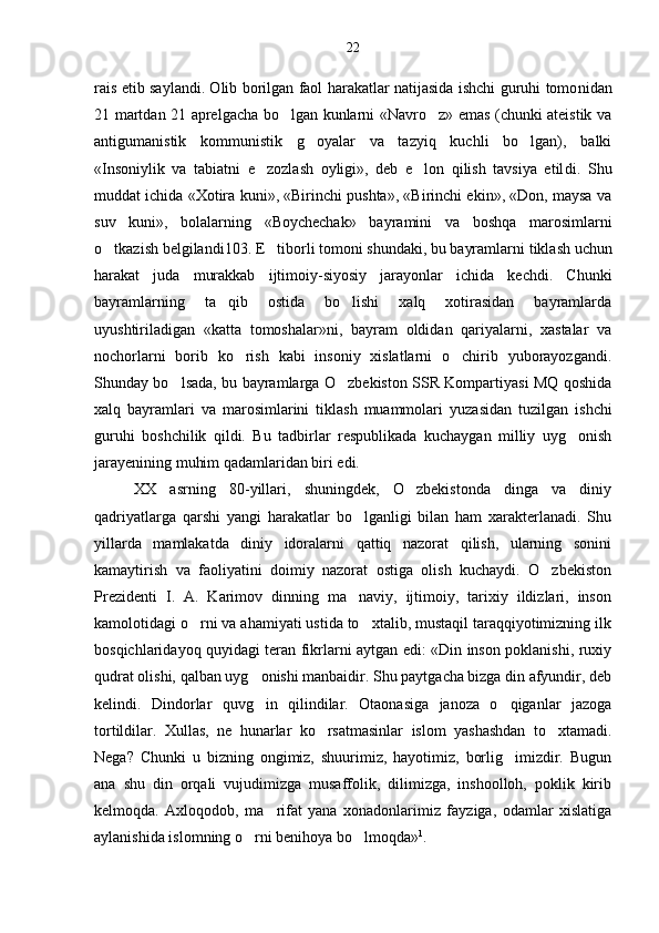 rais etib saylandi. Olib borilgan faol harakatlar natijasida ishchi guruhi tomo nidan
21 martdan 21 aprelgacha bo lgan kunlarni «Navro z» emas (chunki ateistik va 
antigumanistik   kommunistik   g oyalar   va   tazyiq   kuchli   bo lgan),   balki	
 
«Insoniylik   va   tabiatni   e zozlash   oyligi»,   deb   e lon   qilish   tavsiya   etil	
  di.   Shu
muddat ichida «Xotira kuni», «Birinchi pushta», «Birinchi ekin», «Don, maysa va
suv   kuni»,   bolalarning   «Boychechak»   bayramini   va   boshqa   marosimlarni
o tkazish belgilandi103. E tiborli tomoni shundaki, bu bayramlar	
  ni tiklash uchun
harakat   juda   murakkab   ijtimoiy-siyosiy   jarayonlar   ichida   kechdi.   Chunki
bayramlarning   ta qib   ostida   bo lishi   xalq   xotirasidan   bayramlarda	
 
uyushtiriladigan   «katta   tomoshalar»ni,   bayram   oldidan   qariyalarni,   xastalar   va
nochorlarni   borib   ko rish   kabi   insoniy   xislatlarni   o chirib   yuborayozgandi.	
 
Shunday bo lsada, bu bayramlarga O zbekiston SSR Kompartiyasi MQ qoshida	
 
xalq   bayramlari   va   marosimlarini   tiklash   muammolari   yuza sidan   tuzilgan   ishchi
guruhi   boshchilik   qildi.   Bu   tadbirlar   respublikada   kuchaygan   milliy   uyg onish	

jarayenining muhim qadamlaridan biri edi.
XX   asrning   80-yillari,   shuningdek,   O zbekistonda   dinga   va   diniy	

qadriyatlarga   qarshi   yangi   harakatlar   bo lganligi   bilan   ham   xarakterlanadi.   Shu	

yillarda   mamlakatda   diniy   idoralarni   qattiq   nazorat   qilish,   ularning   sonini
kamaytirish   va   faoliyatini   doimiy   nazorat   ostiga   olish   kuchaydi.   O zbekiston	

Prezidenti   I.   A.   Karimov   dinning   ma naviy,   ijtimoiy,   tarixiy   ildizlari,   inson	

kamolotidagi o rni va ahamiyati ustida to xtalib, mustaqil taraqqiyotimizning ilk	
 
bosqichlaridayoq quyidagi teran fikrlarni aytgan edi: «Din inson poklanishi, ruxiy
qudrat olishi, qalban uyg onishi manbaidir. Shu paytgacha bizga din afyundir, deb	

kelindi.   Dindorlar   quvg in   qilindilar.   Otaonasiga   janoza   o qiganlar   jazoga
 
tortildilar.   Xullas,   ne   hunarlar   ko rsatmasinlar   islom   yashashdan   to xtamadi.	
 
Nega?   Chunki   u   bizning   ongimiz,   shuurimiz,   hayotimiz,   borlig imizdir.   Bugun	

ana   shu   din   orqali   vujudimizga   musaffolik,   dilimizga,   inshoolloh,   poklik   kirib
kelmoqda.   Axloqodob,   ma rifat   yana   xonadonlarimiz   fayziga,   odamlar   xislatiga	

aylanishida islomning o rni benihoya bo lmoqda»	
  1
.22 