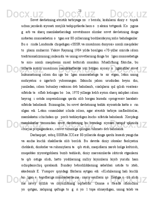 Sovet   davlatining   ateistik   tarbiyaga   zo r   berishi,   kishilarni   diniy   e tiqodi 
uchun jazolash siyosati xorijlik tadqiqotlarda ham o z aksini tottgandi. Ko pgina	
 
g arb   va   sharq   mamlakatlaridagi   sovetshunos   olimlar   sovet   dav	
 latining   dinga
nisbatan munosabatini o tgan asr 80-yillarining boshlaridayoq xolis baholaganlar.	

Bu o rinda Londonda chiqadigan «SSSR va musulmon dunyosi» nomli maqolalar	

to plami   muharriri   Yakov   Rayning   1984   yilda   bosilgan   «70-yillar   oxirida   islom	

traditsionalizmining jonlanishi va uning sovetlarning dinga bo lgan munosabatiga	

ta siri»   nomli   maqolasini   misol   keltirish   mumkin.   Muallifning   fikricha,   bu	

yillarda   ayrim   musul mon   mamlakatlarida   yuz   bergan   siyosiy   o zgarishlar   sovet	

hukumatining   islom   din   iga   bo lgan   munosabatiga   ta sir   etgan,   lekin   uning	
 
mohiyatini   o zgartirib   yubormagan.   Ikkinchi   jahon   urushidan   keyin   din,	

jumladan,   islom   butunlay   reaksion   deb   baholanib,   «xalqlarni   qul   qilish   vositasi»
sifatida ta riflab kelingan bo lsa, 1970 yillarga kelib ayrim sharq xalqdari islom	
 
bayrog i   ostida   imperializmga   qarshi   olib   borgan   kurashi   «progressiv   harakat»	

sifatida baholandi. Bizningcha, bu sovet  davla tining tashki  siyosatida  katta o rin	

olgan   edi.   Lekin   «mamlakat   ichida   islom,   agar   ateistik   tarbiya   zaiflashtirilsa,
mamlakatni ichichidan qo porib tashlaydigan kuch» sifa	
 tida baholandi. Xorijdagi
mamlakatlar   tomonidan   so vet   davlatining   bu   boradagi   siyosati   tanqid   qilinishi
«burjua propagandasi», «sovet tuzumiga qilingan tuhmat» deb baholandi.
Darhaqiqat, sobiq SSSRda XX asr 80-yillarida dinga qarshi kurash yangicha
va   ancha   kuchli   shakllarda   olib   borildi.   Bu   davrda   diniy   idoralar   faoliyatini
cheklash, dindorlar va ruhoniylarni ta qib etish, masjidlarni xarob holga keltirish,	

muqaddas   ziyoratgohlarni   buzib   tashlash,   diniy   marosimlarda   ishtirok   etganlarni
ta qib   ostiga   olish,   hatto   yoshlarning   milliy   kiyimlarni   kiyib   yurishi   ham	

ochiqdanochiq   qoralandi.   Bunday   beboshliklarning   sabablari   ustida   to xtab,	

akademik   E.   Yusupov   quyidagi   fikrlarni   aytgan   edi:   «Kishilarning   hali   kuchli
bo lgan e tiqodlariga munosabatda ma muriy usullarni qo llashga o tib olish	
    
ma naviy   ojizlik   va   ilojsizlikning   oqibatidir.   Omma   o rtasida   ishonchini
 
yo qotgan,   xalqning   qalbiga   to g ri   yo l   topa   olmaydigan,   uning   talab   va
    23 