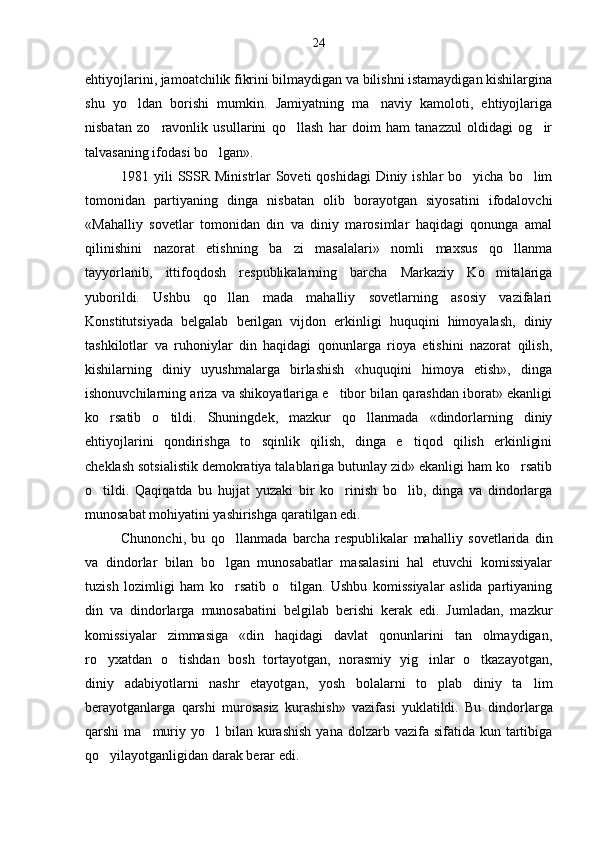 ehtiyojlarini, jamoatchilik fikrini bilmaydigan va bilishni istamaydigan kishilargina
shu   yo ldan   borishi   mumkin.   Jamiyatning   ma naviy   kamoloti,   ehtiyojlariga 
nisbatan   zo ravonlik   usullarini   qo llash   har   doim   ham   tanazzul   oldidagi   og ir	
  
talvasaning ifodasi bo lgan».	

1981 yili  SSSR Ministrlar Soveti  qoshidagi  Diniy ishlar  bo yicha bo lim	
 
tomonidan   partiyaning   dinga   nisbatan   olib   borayotgan   siyosatini   ifodalovchi
«Mahalliy   sovetlar   tomonidan   din   va   diniy   marosimlar   haqidagi   qonunga   amal
qilinishini   nazorat   etishning   ba zi   masalalari»   nomli   maxsus   qo llanma	
 
tayyorlanib,   ittifoqdosh   respublikalarning   barcha   Markaziy   Ko mitalariga	

yuborildi.   Ushbu   qo llan   mada   mahalliy   sovetlarning   asosiy   vazifalari	

Konstitutsiyada   belgalab   berilgan   vijdon   erkinligi   huquqini   himoyalash,   diniy
tashkilotlar   va   ruhoniylar   din   haqidagi   qonunlarga   rioya   etishini   nazorat   qilish,
kishilarning   diniy   uyushmalarga   birlashish   «huquqini   himoya   etish»,   dinga
ishonuvchilarning ariza va shikoyatlariga e tibor bilan qarashdan iborat» ekanligi	

ko rsatib   o tildi.   Shuningdek,   mazkur   qo llanmada   «dindorlarning   diniy	
  
ehtiyojlarini   qondirishga   to sqinlik   qilish,   dinga   e tiqod   qilish   erkinligini	
 
cheklash sotsialistik demokratiya talablariga butunlay zid» ekanligi ham ko rsatib	

o tildi.   Qaqiqatda   bu   hujjat   yuzaki   bir   ko rinish   bo lib,   dinga   va   dindorlarga	
  
munosabat mohiyatini yashirishga qaratilgan edi.
Chunonchi,   bu   qo llanmada   barcha   respublikalar   mahal	
 liy   sovetlarida   din
va   dindorlar   bilan   bo lgan   munosabatlar   masalasini   hal   etuvchi   komissiyalar	

tuzish   lozimligi   ham   ko rsatib   o tilgan.   Ushbu   komissiyalar   aslida   partiyaning
 
din   va   dindorlarga   munosabatini   belgilab   berishi   kerak   edi.   Jumladan,   mazkur
komissiyalar   zimmasiga   «din   haqidagi   davlat   qonunlarini   tan   olmaydigan,
ro yxatdan   o tishdan   bosh   tortayotgan,   norasmiy   yig inlar   o tkazayotgan,	
   
diniy   adabiyotlarni   nashr   etayotgan,   yosh   bolalarni   to plab   diniy   ta lim	
 
berayotganlarga   qarshi   murosasiz   kurashish»   vazifasi   yuklatildi.   Bu   dindor larga
qarshi  ma muriy yo l   bilan kurashish   yana dolzarb  vazifa sifatida  kun tartibiga	
 
qo yilayotganligidan darak berar edi.	
 24 