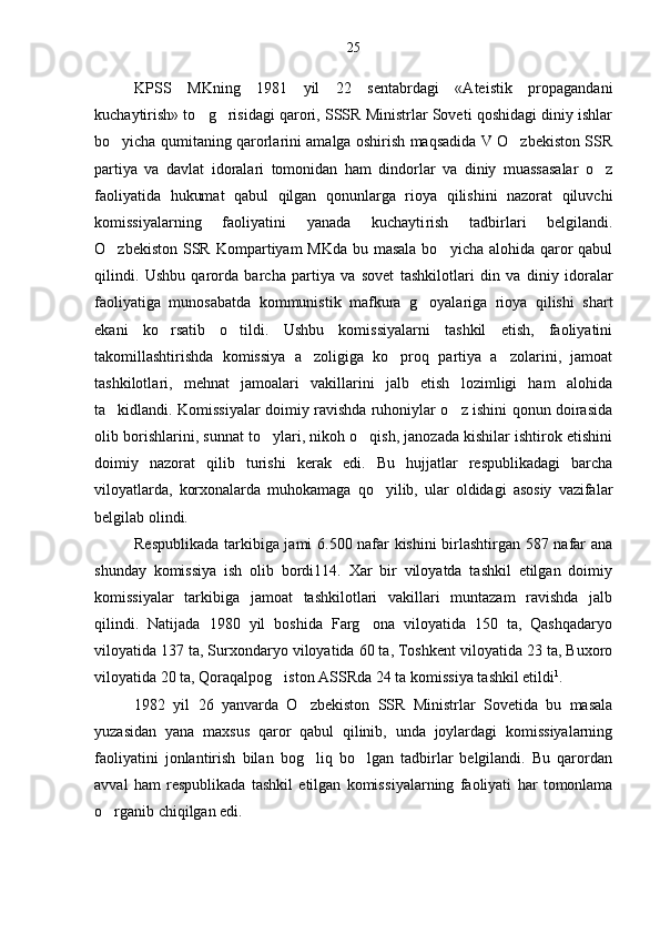 KPSS   MKning   1981   yil   22   sentabrdagi   «Ateistik   propagandani
kuchaytirish» to g risidagi qarori, SSSR Ministrlar Soveti qoshidagi diniy ishlar 
bo yicha qumitaning qarorlarini amalga oshirish maqsadida V O zbekiston SSR	
 
partiya   va   davlat   idoralari   tomonidan   ham   dindorlar   va   diniy   muassasalar   o z	

faoliyatida   hukumat   qabul   qilgan   qonunlarga   rioya   qilishini   nazorat   qiluvchi
komissiyalarning   faoliyatini   yanada   kuchayti rish   tadbirlari   belgilandi.
O zbekiston SSR Kompar	
 tiyam MKda bu masala bo yicha alohida qaror  qabul	
qilindi.   Ushbu   qarorda   barcha   partiya   va   sovet   tashkilot lari   din   va   diniy   idoralar
faoliyatiga   munosabatda   kommunistik   mafkura   g oyalariga   rioya   qilishi   shart	

ekani   ko rsatib   o tildi.   Ushbu   komissiyalarni   tashkil   etish,   faoliyatini	
 
takomillashtirishda   komissiya   a zoligiga   ko proq   partiya   a zolarini,   jamoat	
  
tashkilotla ri,   mehnat   jamoalari   vakillarini   jalb   etish   lozimligi   ham   alohida
ta kidlandi. Komissiyalar doimiy ravishda ruhoniylar o z ishini qonun doirasida	
 
olib borishlarini, sunnat to ylari, nikoh o qish, janozada kishilar ishtirok etishini	
 
doimiy   nazorat   qilib   turishi   kerak   edi.   Bu   hujjatlar   respublikadagi   barcha
viloyatlarda,   korxonalarda   muhokamaga   qo yilib,   ular   oldidagi   asosiy   vazifalar	

belgilab olindi.
Respublikada tarkibiga jami 6.500 nafar kishini birlashtirgan 587 nafar ana
shunday   komissiya   ish   olib   bordi114.   Xar   bir   viloyatda   tashkil   etilgan   doimiy
komissiya lar   tarkibiga   jamoat   tashkilotlari   vakillari   muntazam   ravishda   jalb
qilindi.   Natijada   1980   yil   boshida   Farg ona   viloyatida   150   ta,   Qashqadaryo	

viloyatida 137 ta, Surxondaryo viloyatida 60 ta, Toshkent viloyatida 23 ta, Buxoro
viloyatida 20 ta, Qoraqalpog iston ASSRda 24 ta ko	
 missiya tashkil etildi 1
.
1982   yil   26   yanvarda   O zbekiston   SSR   Ministrlar   Sovetida   bu   masala	

yuzasidan   yana   maxsus   qaror   qabul   qilinib,   unda   joylardagi   komissiyalarning
faoliyatini   jonlantirish   bilan   bog liq   bo lgan   tadbirlar   belgilandi.   Bu   qarordan
 
avval   ham   respublikada   tashkil   etilgan   komis siyalarning   faoliyati   har   tomonlama
o rganib chiqilgan edi.	
 25 