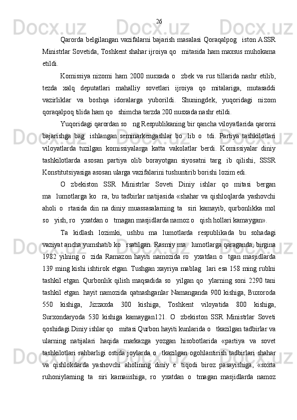 Qarorda belgilangan vazifalarni bajarish masalasi  Qoraqalpog iston ASSR
Ministrlar Sovetida, Toshkent shahar ijroiya qo mitasida ham maxsus muhokama	

etildi.
Komissiya   nizomi   ham   2000   nusxada   o zbek   va   rus   tillarida   nashr   etilib,

tezda   xalq   deputatlari   mahalliy   sovetlari   ijroiya   qo mitalariga,   mutasaddi	

vazirliklar   va   boshqa   idoralarga   yuborildi.   Shuningdek,   yuqoridagi   ni zom
qoraqalpoq tilida ham qo shimcha tarzda 200 nusxada nashr etildi.	

Yuqoridagi qarordan so ng Respublikaning bir qancha viloyatlarida qarorni	

bajarishga   bag ishlangan   seminarkengashlar   bo lib   o tdi.   Partiya   tashkilotlari	
  
viloyatlarda   tuzilgan   komissiyalarga   katta   vakolatlar   berdi.   Komissiyalar   diniy
tashkilotlarda   asosan   partiya   olib   borayotgan   siyosatni   targ ib   qilishi,   SSSR	

Konstitutsiyasiga asosan ularga vazifalarini tushuntirib borishi lozim edi.
O zbekiston   SSR   Ministrlar   Soveti   Diniy   ishlar   qo mitasi   bergan	
 
ma lumotlarga   ko ra,   bu   tadbirlar   natijasida   «shahar   va   qishloqlarda   yashovchi	
 
aholi   o rtasida   din   na   diniy   muassasalarning   ta siri   kamayib,   qurbonlikka   mol	
 
so yish, ro yxatdan o tmagan masjidlarda namoz o qish hollari kamaygan».	
   
Ta kidlash   lozimki,   ushbu   ma lumotlarda   respublika	
  da   bu   sohadagi
vaziyat ancha yumshatib ko rsatilgan. Rasmiy ma lumotlarga qaraganda, birgina	
 
1982   yilning   o zida   Ramazon   hayiti   namozida   ro yxatdan   o tgan   masjidlarda	
  
139 ming kishi ishtirok etgan. Tushgan xayriya mablag lari esa 158 ming rublni	

tashkil  etgan.  Qurbonlik  qilish  maqsadida  so yilgan   qo ylarning  soni   2290  tani	
 
tashkil   et gan.   hayit   namozida   qatnashganlar   Namanganda   900   kishiga,   Buxoroda
550   kishiga,   Jizzaxda   300   kishiga,   Tosh kent   viloyatida   800   kishiga,
Surxondaryoda   530   kishiga   kamaygan121.   O zbekiston   SSR   Ministrlar   Soveti

qoshidagi Diniy ishlar qo mitasi Qurbon hayiti kunlarida o tkazilgan tadbirlar va	
 
ularning   natijalari   haqida   markazga   yozgan   hisobotlarida   «partiya   va   sovet
tashkilotlari   rahbarligi   ostida   joylarda   o tkazilgan   ogohlantirish   tadbirlari   shahar	

va   qishlokdarda   yashovchi   aholining   diniy   e tiqodi   biroz   pasayishiga,   «soxta	

ruhoniylarning   ta	
 siri   kamaiishiga,   ro yxatdan   o tmagan   masjidlarda   namoz	  26 