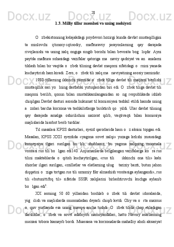 1.3. Milliy tillar masalasi va uning mohiyati
O zbekistonning kelajakdagi poydevori hozirgi kunda davlat mustaqilligini
ta minlovchi   ijtimoiy-iqtisodiy,   mafkuraviy   jarayonlarning   qay   darajada	

rivojlanishi   va   uning   xalq   ongiga   singib   borishi   bilan   bevosita   bog liqdir.   Ayni	

paytda   mafkura   sohasidagi   vazifalar   qatoriga   ma naviy   qadriyat   va   an analarni	
 
tiklash bilan bir vaqtda o zbek tilining davlat maqomi sifatidagi o rnini yanada	
 
kuchaytirish ham kiradi. Zero, o zbek tili xalq ma naviyatining asosiy zaminidir.	
 
1980-yillarning ikkinchi yarmida o zbek tiliga davlat tili maqomi berilishi	

mustaqillik sari yo lning dastlabki yutuqlaridan biri edi. O zbek tiliga davlat tili	
 
maqomi   berilib,   qonun   bilan   mustahkamlanganidan   so ng   respublikada   ishlab	

chiqilgan Davlat dasturi asosida hukumat til komissiyasi tashkil etildi hamda uning
a zolari barcha korxona va tashkilotlarga biriktirib qo yildi. Ular davlat tilining	
 
qay   darajada   amalga   oshirilishini   nazorat   qilib,   vaqtivaqti   bilan   komissiya
majlislarida hisobot berib turdilar.
Til masalasi KPSS dasturlari, syezd qarorlarida ham o z aksini topgan edi.	

Masalan,   KPSS   XXII   syezdida   «yagona   sovet   xalqi»   yuzaga   kelishi   xususidagi
konsepsiya   ilgari   surilgan   bo lib,   shubhasiz,   bu   yagona   xalqning   muomala	

vositasi rus tili bo lgan edi140. Anjumanlarda belgilangan vazifalarga ko ra rus	
 
tilini   maktablarda   o qitish   kuchaytirilgan,   «rus   tili     ikkinchi   ona   tili»   kabi	
 
shiorlar   ilgari   surilgan,   «millatlar   va   elatlarning   ulug   tarixiy   baxti,   butun   jahon	

diqqatini o ziga tortgan rus tili umumiy fikr almashish vositasiga aylangandi», rus	

tili   «butunittifoq   til»   sifatida   SSSR   xalqlarini   birlashtiruvchi   kuchga   aylanib
bo lgan edi	
 1
.
XX   asrning   50 60   yillaridan   boshlab   o zbek   tili   davlat   idoralarida,	
	
yig ilish va majlislarda muomaladan deyarli  chiqib ketdi. Oliy va o rta maxsus	
 
o quv   yurtlarida   esa   uning   mavqei   ancha   tushdi.   O zbek   tilida   chop   etiladigan	
 
darsliklar,   o zbek   va   sovet   adabiyoti   namoyandalari,   hatto   Navoiy   asarlarining	

nusxasi tobora kamayib bordi. Muassasa va korxonalarda mahalliy aholi aksariyat 28 