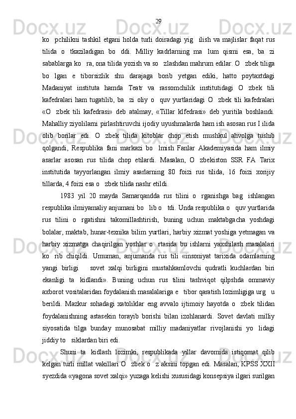 ko pchilikni   tashkil   etgani   holda   turli   doiradagi   yig ilish   va   majlislar   faqat   rus 
tilida   o tkaziladigan   bo ddi.   Milliy   kadrlarning   ma lum   qismi   esa,   ba zi	
   
sabablarga ko ra, ona tilida yozish va so zlashdan mahrum edilar. O zbek tiliga	
  
bo lgan   e tiborsizlik   shu   darajaga   borib   yetgan   ediki,   hatto   poytaxtdagi	
 
Madaniyat   instituta   hamda   Teatr   va   rassomchilik   institutidagi   O zbek   tili	

kafedralari   ham   tugatilib,   ba zi   oliy   o quv   yurtlaridagi   O zbek   tili   kafedralari	
  
«O zbek   tili   kafedrasi»   deb   atalmay,   «Tillar   klfedrasi»   deb   yuritila   boshlandi.	

Mahalliy ziyolilarni pirlashtiruvchi ijodiy uyushmalarda ham ish asosan rus I ilida
olib   borilar   edi.   O zbek   tilida   kitoblar   chop   etish   mushkul   ahvolga   tushib	

qolgandi,   Respublika   fani   markazi   bo lmish   Fanlar   Akademiyasida   ham   ilmiy	

asarlar   asosan   rus   tilida   chop   etilardi.   Masalan,   O zbekiston   SSR   FA   Tarix	

institutida   tayyorlangan   ilmiy   asarlarning   80   foizi   rus   tilida,   16   foizi   xorijiy
tillarda, 4 foizi esa o zbek tilida nashr etildi.	

1983   yil   20   mayda   Samarqandda   rus   tilini   o rganishga   bag ishlangan	
 
respublika ilmiyamaliy anjumani bo lib o tdi. Unda respublika o quv yurtlarida	
  
rus   tilini   o rgatishni   takomillashtirish,   buning   uchun   maktabgacha   yoshdagi	

bolalar, maktab, hunar-texnika bilim yurtlari, harbiy xizmat yoshiga yetmagan va
harbiy   xizmatga   chaqirilgan   yoshlar   o rtasida   bu   ishlarni   yaxshilash   masalalari	

ko rib   chiqildi.   Umuman,   anjumanda   rus   tili   «insoniyat   tarixida   odamlarning	

yangi   birligi     sovet   xalqi   birligini   mustahkamlovchi   qudratli   kuchlardan   biri	

ekanligi   ta kidlandi».   Buning   uchun   rus   tilini   tashviqot   qilpshda   ommaviy	

axborot vositalaridan foydalanish masalalariga e tibor qaratish lozimligiga urg u	
 
berildi.   Mazkur   sohadagi   xatoliklar   eng   avvalo   ijtimoiy   hayotda   o zbek   tilidan	

foydalanishning   astasekin   torayib   borishi   bilan   izohlanardi.   Sovet   davlati   milliy
siyosatida   tilga   bunday   munosabat   milliy   madaniyatlar   rivojlanishi   yo lidagi	

jiddiy to siklardan biri edi.	

Shuni   ta kidlash   lozimki,   respublikada   yillar   davomida   istiqomat   qilib	

kelgan turli millat vakillari O zbek o z aksini topgan edi. Masalan, KPSS XXII	
 
syezdida «yagona sovet xalqi» yuzaga kelishi xususidagi konsepsiya ilgari surilgan 29 