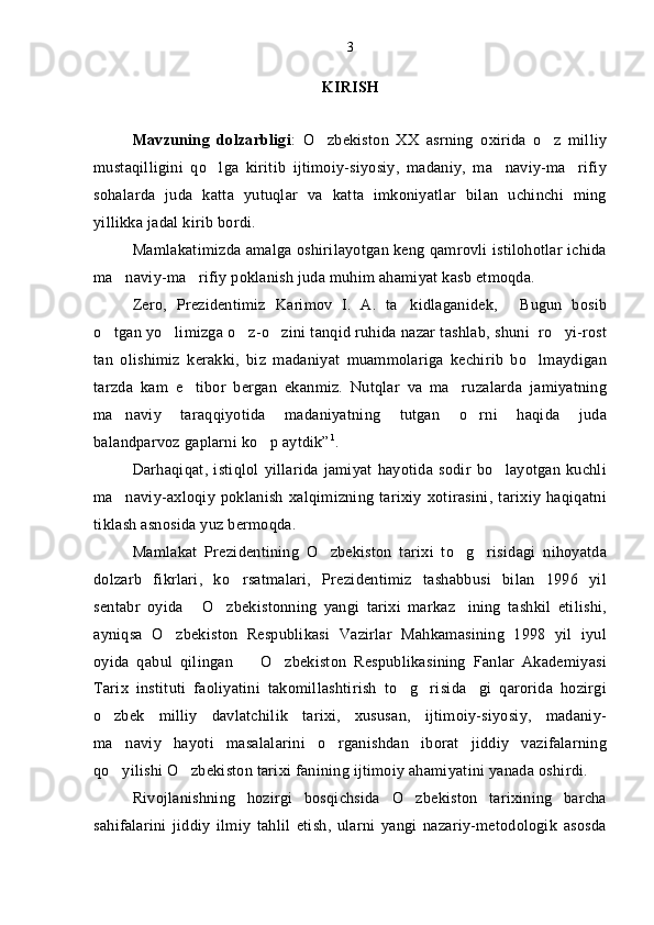 KIRISH
Mavzuning   dolzarbligi :   O zbekiston   XX   asrning   oxirida   o z   milliy 
mustaqilligini   qo lga   kiritib   ijtimoiy-siyosiy,   madaniy,   ma naviy-ma rifiy	
  
sohalarda   juda   katta   yutuqlar   va   katta   imkoniyatlar   bilan   uchinchi   ming
yillikka jadal kirib bordi.
Mamlakatimizda amalga oshirilayotgan keng qamrovli istilohotlar ichida
ma naviy-ma rifiy poklanish juda muhim ahamiyat kasb etmoqda.	
 
Zero,   Prezidentimiz   Karimov   I.   A.   ta kidlaganidek,   Bugun   bosib	
 
o tgan yo limizga o z-o zini tanqid ruhida nazar tashlab, shuni  ro yi-rost	
    
tan   olishimiz   kerakki,   biz   madaniyat   muammolariga   kechirib   bo lmaydigan	

tarzda   kam   e tibor   bergan   ekanmiz.   Nutqlar   va   ma ruzalarda   jamiyatning	
 
ma naviy   taraqqiyotida   madaniyatning   tutgan   o rni   haqida   juda	
 
balandparvoz gaplarni ko p aytdik”	
 1
.
Darhaqiqat,   istiqlol   yillarida   jamiyat   hayotida   sodir   bo layotgan   kuchli	

ma naviy-axloqiy   poklanish   xalqimizning   tarixiy   xotirasini,   tarixiy   haqiqatni	

tiklash asnosida yuz bermoqda.
Mamlakat   Prezidentining   O zbekiston   tarixi   to g risidagi   nihoyatda	
  
dolzarb   fikrlari,   ko rsatmalari,   Prezidentimiz   tashabbusi   bilan   1996   yil	

sentabr   oyida   O zbekistonning   yangi   tarixi   markaz ining   tashkil   etilishi,	
  
ayniqsa   O zbekiston   Respublikasi   Vazirlar   Mahkamasining   1998   yil   iyul	

oyida   qabul   qilingan     O zbekiston   Respublikasining   Fanlar   Akademiyasi	
 
Tarix   instituti   faoliyatini   takomillashtirish   to g risida gi   qarorida   hozirgi	
  
o zbek   milliy   davlatchilik   tarixi,   xususan,   ijtimoiy-siyosiy,   madaniy-	

ma naviy   hayoti   masalalarini   o rganishdan   iborat   jiddiy   vazifalarning	
 
qo yilishi O zbekiston tarixi fanining ijtimoiy ahamiyatini yanada oshirdi.
 
Rivojlanishning   hozirgi   bosqichsida   O zbekiston   tarixining   barcha	

sahifalarini   jiddiy   ilmiy   tahlil   etish,   ularni   yangi   nazariy-metodologik   asosda 3 