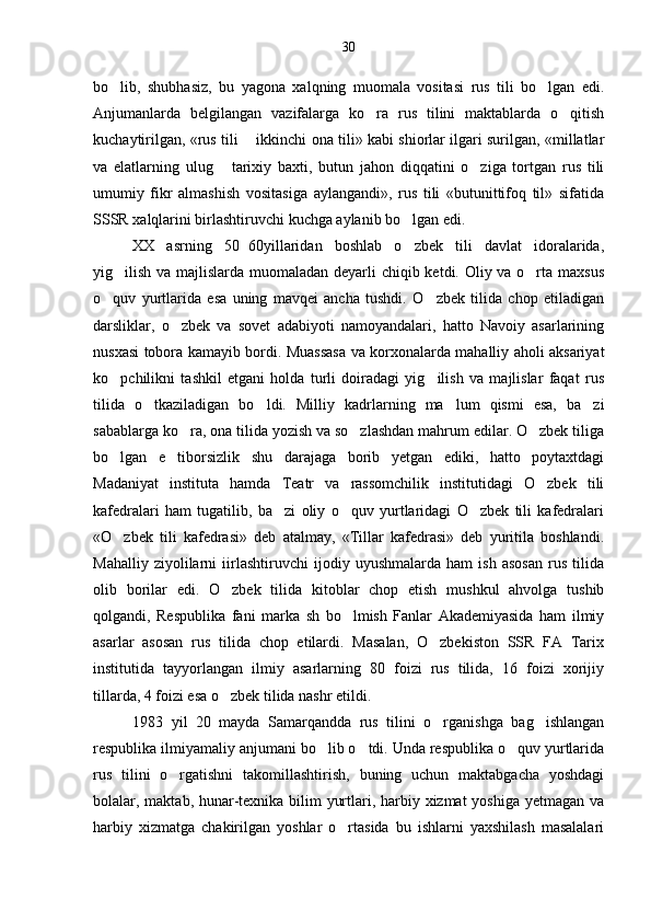bo lib,   shubhasiz,   bu   yagona   xalqning   muomala   vositasi   rus   tili   bo lgan   edi. 
Anjumanlarda   belgilangan   vazifalarga   ko ra   rus   tilini   maktablarda   o qitish	
 
kuchaytirilgan, «rus tili   ikkinchi ona tili» kabi shiorlar ilgari surilgan, «millatlar	

va   elatlarning   ulug   tarixiy   baxti,   butun   jahon   diqqatini   o ziga   tortgan   rus   tili	
 
umumiy   fikr   almashish   vositasiga   aylangandi»,   rus   tili   «butunittifoq   til»   sifatida
SSSR xalqlarini birlashtiruvchi kuchga aylanib bo lgan edi.	

XX   asrning   50 60yillaridan   boshlab   o zbek   tili   davlat   idoralarida,	
	
yig ilish va majlislarda muomaladan deyarli  chiqib ketdi. Oliy va o rta maxsus	
 
o quv   yurtlarida   esa   uning   mavqei   ancha   tushdi.   O zbek   tilida   chop   etiladigan	
 
darsliklar,   o zbek   va   sovet   adabiyoti   namoyandalari,   hatto   Navoiy   asarlarining	

nusxasi tobora kamayib bordi. Muassasa va korxonalarda mahalliy aholi aksariyat
ko pchilikni   tashkil   etgani   holda   turli   doiradagi   yig ilish   va   majlislar   faqat   rus	
 
tilida   o tkaziladigan   bo ldi.   Mil	
  liy   kadrlarning   ma lum   qismi   esa,   ba zi	 
sabablarga ko ra, ona tilida yozish va so zlashdan mahrum edilar. O zbek tiliga	
  
bo lgan   e tiborsizlik   shu   darajaga   borib   yetgan   ediki,   hatto   poytaxtdagi	
 
Madaniyat   instituta   hamda   Teatr   va   rassomchilik   institutidagi   O zbek   tili	

kafedralari   ham   tugatilib,   ba zi   oliy   o quv   yurtlaridagi   O zbek   tili   kafedralari	
  
«O zbek   tili   kafedrasi»   deb   atalmay,   «Tillar   kafedrasi»   deb   yuritila   boshlandi.	

Mahalliy   ziyolilarni   iirlashtiruvchi   ijodiy   uyushmalarda   ham   ish   asosan   rus   tilida
olib   borilar   edi.   O zbek   tilida   kitoblar   chop   etish   mushkul   ahvolga   tushib	

qolgandi,   Respublika   fani   mar ka   sh   bo lmish   Fanlar   Akademiyasida   ham   ilmiy	

asarlar   asosan   rus   tilida   chop   etilardi.   Masalan,   O zbekiston   SSR   FA   Tarix	

institutida   tayyorlangan   ilmiy   asarlarning   80   foizi   rus   tilida,   16   foizi   xorijiy
tillarda, 4 foizi esa o zbek tilida nashr etildi.	

1983   yil   20   mayda   Samarqandda   rus   tilini   o rganishga   bag ishlangan	
 
respublika ilmiyamaliy anjumani bo lib o tdi. Unda respublika o quv yurtlarida	
  
rus   tilini   o rgatishni   takomillashtirish,   buning   uchun   maktabgacha   yoshdagi	

bolalar, maktab, hunar-texnika bilim yurtlari, harbiy xizmat yoshiga yetmagan va
harbiy   xizmatga   chakirilgan   yoshlar   o rtasida   bu   ishlarni   yaxshilash   masalalari	
 30 