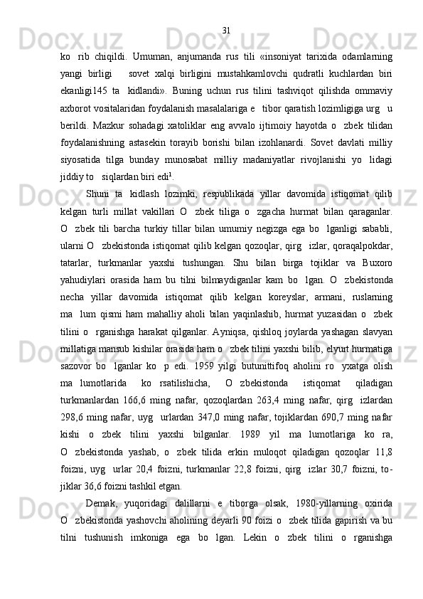 ko rib   chiqildi.   Umuman,   anjumanda   rus   tili   «insoniyat   tarixida   odamlarning
yangi   birligi     sovet   xalqi   birligini   mustahkamlovchi   qudratli   kuchlardan   biri	

ekanligi145   ta kidlandi».   Buning   uchun   rus   tilini   tashviqot   qilishda   ommaviy

axborot vositalaridan foydalanish masalalariga e tibor qaratish lozimligiga urg u	
 
berildi.   Mazkur   sohadagi   xatoliklar   eng   avvalo   ijtimoiy   hayotda   o zbek   tilidan	

foydalanishning   astasekin   torayib   borishi   bilan   izohlanardi.   Sovet   davlati   milliy
siyosatida   tilga   bunday   munosabat   milliy   madaniyatlar   rivojlanishi   yo lidagi	

jiddiy to siqlardan biri edi	
 1
.
Shuni   ta kidlash   lozimki,   respublikada   yillar   davomida   istiqomat   qilib	

kelgan   turli   millat   vakillari   O zbek   tiliga   o zgacha   hurmat   bilan   qaraganlar.	
 
O zbek   tili   barcha   turkiy   tillar   bilan   umumiy   negizga   ega   bo lganligi   sababli,	
 
ularni O zbekistonda istiqomat qilib kelgan qozoqlar, qirg izlar, qoraqalpokdar,	
 
tatarlar,   turkmanlar   yaxshi   tushungan.   Shu   bilan   birga   tojiklar   va   Buxoro
yahudiylari   orasida   ham   bu   tilni   bilmaydiganlar   kam   bo lgan.   O zbekis	
  tonda
necha   yillar   davomida   istiqomat   qilib   kelgan   koreyslar,   armani,   ruslarning
ma lum   qismi   ham   mahalliy   aholi   bilan   yaqinlashib,   hurmat   yuzasidan   o zbek	
 
tilini   o rganishga   harakat   qilganlar.   Ayniqsa,   qishloq   joylarda   yashagan   slavyan	

millatiga mansub kishilar orasida ham o zbek tilini yaxshi bilib, elyurt hurmatiga	

sazovor   bo lganlar   ko p   edi.   1959   yilgi   butunittifoq   aholini   ro yxatga   olish	
  
ma lumotlarida   ko rsatilishicha,   O zbekistonda   istiqomat   qiladigan	
  
turkmanlardan   166,6   ming   nafar,   qozoqlardan   263,4   ming   nafar,   qirg izlardan	

298,6   ming   nafar,   uyg urlardan   347,0   ming   nafar,   tojiklardan   690,7   ming   nafar	

kishi   o zbek   tilini   yaxshi   bilganlar.   1989   yil   ma lumotlariga   ko ra,	
  
O zbekistonda   yashab,   o zbek   tilida   erkin   muloqot   qiladigan   qozoqlar   11,8	
 
foizni,   uyg urlar   20,4   foizni,   turkmanlar   22,8   foizni,   qirg izlar   30,7   foizni,   to	
  -
jiklar 36,6 foizni tashkil etgan.
Demak,   yuqoridagi   dalillarni   e tiborga   olsak,   1980-yillarning   oxirida	

O zbekistonda yashovchi aholining deyarli 90 foizi o zbek tilida gapirish va bu	
 
tilni   tushunish   imkoniga   ega   bo lgan.   Lekin   o zbek   tilini   o rganishga	
   31 