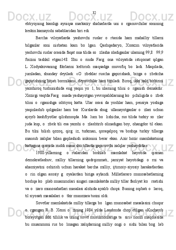 ehtiyojning   kamligi   ayniqsa   markaziy   shaharlarda   uni   o rganuvchilar   sonining
keskin kamayishi sabablaridan biri edi.
Barcha   viloyatlarda   yashovchi   ruslar   o rtasida   ham   mahal	
 liy   tillarni
bilganlar   soni   nisbatan   kam   bo lgan.   Qashqadaryo,   Xorazm   viloyatlarida	

yashovchi ruslar orasida faqat ona tilida so zlasha oladiganlar ularning 99,8 99,9	
 
foizini   tashkil   etgan148.   Shu   o rinda   Farg ona   viloyatida   istiqomat   qilgan	
 
L   Xodyakovaning   fikrlarini   keltirish   maqsadga   muvofiq   bo ladi.   Maqolada,	

jumladan,   shunday   deyiladi:   «O zbeklar   ruscha   gapirishadi,   bizga   o zbekcha	
 
gapirishning hojati bormikan», deyuvchilar ham topiladi. Biroq, ikki xalq birbirini
yaxshiroq   tushunishida   eng   yaqin   yo l,   bu   ularning   tilini   o rganish   demakdir.	
 
Xozirgi vaqtda Farg onada yashayotgan yevropaliklarning ko pchiligida o zbek	
  
tilini   o rganishga   ishtiyoq   katta.   Ular   orasi   da   yoshlar   ham,   pensiya   yoshiga	

yaqinlashib   qolganlar   ham   bor.   Kurslarda   shug ullanayotganlar   o zlari   uchun	
 
ajoyib   kashfiyotlar   qilishmoqda.   Ma lum   bo lishicha,   rus   tilida   turkiy   so zlar	
  
juda   kup,   o zbek   tili   esa   yaxshi   o zlashtirib   olinadigan   boy,   ohangdor   til   ekan.	
 
Bu   tilni   bilish   qozoq,   qirg iz,   turkman,   qoraqalpoq   va   boshqa   turkiy   tillarga	

mansub   xalqlar   bilan   gaplashish   imkonini   berar   ekan.   Axir   hozir   mamlakatning
kattagina qismida xuddi mana shu tillarda gapiruvchi xalqlar yashaydida».
1980-yillarning   o rtalaridan   boshlab   mamlakat   hayotida   qisman	

demokratlashuv,   milliy   tillarning   qadrqimmati,   jamiyat   hayotidagi   o rni   va	

ahamiyatini   oshirish   uchun   harakat   barcha   milliy,   ijtimoiy-siyosiy   harakatlardan
o rin   olgan   asosiy   g oyalardan   biriga   aylandi.   Millatlararo   munosabatlarning	
 
boshqa ko plab muammolari singari mamlakatda milliy tillar faoliyat ko rsatishi	
 
va o zaro munosabatlari masalasi alohida ajralib chiqsi. Buning oqibati o laroq,	
 
til siyosati masalalari o tkir munozara tusini oldi.	

Sovetlar mamlakatida milliy tillarga bo lgan munosabat masalasini chuqur	

o rgangan   R.   B.   Xensi   o zining   1984   yilda   Londonda   chop   etilgan   «Kuchayib	
 
borayotgan ikki tillilik va uning sovet musulmonlariga ta siri» nomli maqolasida	

bu   muammoni   rus   bo lmagan   xalqdarning   mil	
 liy   ongi   o sishi   bilan   bog lab	 32 