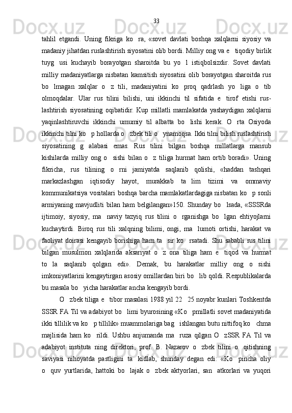 tahlil   etgandi.   Uning   fikriga   ko ra,   «sovet   davlati   boshqa   xalqlarni   siyosiy   va
madaniy jihatdan ruslashtirish siyosatini olib bordi. Mil liy ong va e tiqodiy birlik	

tuyg usi   kuchayib   borayotgan   sharoitda   bu   yo l   istiqbolsizdir.   Sovet   davlati	
 
milliy   madaniyatlarga  nisbatan   kamsitish   siyosatini   olib   borayotgan   sharoitda   rus
bo lmagan   xalqlar   o z   tili,   madaniyatini   ko proq   qadrlash   yo liga   o tib	
    
olmoqdalar.   Ular   rus   tilini   bilishi,   uni   ikkinchi   til   sifatida   e tirof   etishi   rus	
 -
lashtirish   siyosatining   oqibatidir.   Kup   millatli   mamla katda   yashaydigan   xalqlarni
yaqinlashtiruvchi   ikkinchi   umumiy   til   albatta   bo lishi   kerak.   O rta   Osiyoda	
 
ikkinchi tilni ko p hollarda o zbek tili o ynamoqsa. Ikki tilni bilish ruslashtirish	
  
siyosatining   g alabasi   emas.   Rus   ti
 lini   bilgan   boshqa   millatlarga   mansub
kishilarda   mil liy   ong   o sishi   bilan   o z   tiliga   hurmat   ham   ortib   boradi».   Uning	
 
fikricha,   rus   tilining   o rni   jamiyatda   saqlanib   qolishi,   «haddan   tashqari	

markazlashgan   iqtisodiy   hayot,   murakkab   ta lim   tizimi   va   ommaviy	

kommunikatsiya vositalari boshqa barcha mamlakatlardagiga nisbatan ko p sonli	

armiyaning   mavjudliti   bilan   ham   belgilangan»150.   Shunday   bo lsada,   «SSSRda	

ijtimoiy,   siyosiy,   ma naviy   tazyiq   rus   tilini   o rganishga   bo lgan   ehtiyojlarni	
  
kuchaytirdi.   Biroq   rus   tili   xalqning   bilimi,   ongi,   ma lumoti   ortishi,   harakat   va	

faoliyat   doirasi   kengayib   borishiga   ham   ta sir   ko rsatadi.   Shu   sababli   rus   tilini	
 
bil gan   musulmon   xalqlarida   aksariyat   o z   ona   tiliga   ham   e tiqod   va   hurmat
 
to la   saqlanib   qolgan   edi».   Demak,   bu   harakatlar   milliy   ong   o sishi	
 
imkoniyatlarini kengaytirgan asosiy omillardan biri bo lib qoldi. Respublikalarda	

bu masala bo yicha harakatlar ancha kengayib bordi.	

O zbek tiliga e tibor masalasi 1988 yil 22 25 noyabr kunlari Toshkentda	
  
SSSR FA Til va adabiyot bo limi byurosining «Ko pmillatli sovet madaniyatida	
 
ikki tillilik va ko p tillilik» muammolariga bag ishlangan butu nittifoq ko chma	
  
majlisida   ham   ko rildi.   Ushbu   anjumanda   ma ruza   qilgan   O zSSR   FA   Til   va
  
adabiyot   instituta   ning   direktori,   prof.   B.   Nazarov   o zbek   tilini   o qitishning	
 
saviyasi   nihoyatda   pastligini   ta kidlab,   shunday   degan   edi:   «Ko pincha   oliy	
 
o quv   yurtlarida,   hattoki   bo lajak   o zbek   aktyorlari,   san atkorlari   va   yuqori	
    33 