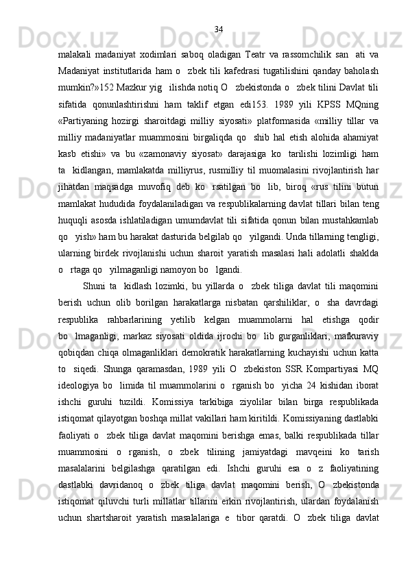 malakali   madaniyat   xodimlari   saboq   oladigan   Teatr   va   rassomchilik   san ati   va
Madaniyat   institutlarida   ham   o zbek   tili   kafedrasi   tugatilishini   qanday   baholash	

mumkin?»152 Mazkur yig ilishda notiq O zbekistonda o zbek tilini Davlat tili	
  
sifatida   qonunlashtirishni   ham   taklif   etgan   edi153.   1989   yili   KPSS   MQning
«Partiyaning   hozirgi   sharoitdagi   milliy   siyosati»   platformasida   «milliy   tillar   va
milliy   madaniyatlar   muammosini   birgaliqda   qo shib   hal   etish   alohida   ahamiyat	

kasb   etishi»   va   bu   «zamonaviy   siyosat»   darajasiga   ko tarilishi   lozimligi   ham	

ta kidlangan,   mamlakatda   milliyrus,   rusmilliy   til   muomalasini   rivojlantirish   har	

jihatdan   maqsadga   muvofiq   deb   ko rsatilgan   bo lib,   biroq   «rus   tilini   butun	
 
mamlakat hududida foydalaniladigan va respublikalarning dav lat tillari  bilan teng
huquqli   asosda   ishlatiladigan   umumdavlat   tili   sifatida  qonun   bilan  mustahkamlab
qo yish» ham bu harakat dasturida belgilab qo yilgandi. Unda tillarning tengligi,	
 
ularning   birdek   rivojlanishi   uchun   sharoit   yaratish   masalasi   hali   adolatli   shaklda
o rtaga qo yilmaganligi namoyon bo lgandi. 
  
Shuni   ta kidlash   lozimki,   bu   yillarda   o zbek   tiliga   davlat   tili   maqomini	
 
berish   uchun   olib   borilgan   harakatlarga   nisbatan   qarshiliklar,   o sha   davrdagi	

respubli ka   rahbarlarining   yetilib   kelgan   muammolarni   hal   etishga   qodir
bo lmaganligi,   markaz   siyosati   oldida   ijrochi   bo lib   gurganliklari,   mafkuraviy	
 
qobiqdan   chiqa   olmaganliklari   demokratik   harakatlarning   kuchayishi   uchun   katta
to siqedi.   Shunga   qaramasdan,   1989   yili   O zbekiston   SSR   Kompartiyasi   MQ
 
ideologiya   bo limida   til   muammolarini   o rganish   bo yicha   24   kishidan   iborat	
  
ishchi   guruhi   tuzildi.   Komissiya   tarkibiga   ziyolilar   bilan   birga   respublikada
istiqomat qilayotgan boshqa millat vakillari ham kiritildi. Komissiyaning dastlabki
faoliyati   o zbek   tiliga   davlat   maqomini   berishga   emas,   balki   respublikada   tillar	

muammosini   o rganish,   o zbek   tilining   jami	
  yatdagi   mavqeini   ko tarish	
masalalarini   belgilashga   qaratilgan   edi.   Ishchi   guruhi   esa   o z   faoliyatining	

dastlabki   davridanoq   o zbek   tiliga   davlat   maqomini   berish,   O zbe	
  kistonda
istiqomat   qiluvchi   turli   millatlar   tillarini   erkin   rivojlantirish,   ulardan   foydalanish
uchun   shartsharoit   yaratish   masalalariga   e tibor   qaratdi.   O zbek   tili	
  ga   davlat34 