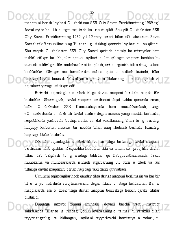 maqomini berish loyihasi O zbekiston SSR Oliy Soveti Prezidiumining 1989 tgil
fevral oyida bo lib o tgan majlisida ko rib chiqildi. Shu yili O zbekiston SSR	
   
Oliy   Soveti   Prezidiumining   1989   yil   19   may   qarori   bilan   «O zbekiston   Sovet	

Sotsialistik Respublikasining Tillar to g risidagi qonuni» loyihasi e lon qilindi.	
  
Shu   vaqtda   O zbekiston   SSR   Oliy   Soveti   qoshida   doimiy   ko   missiyalar   ham	

tashkil   etilgan   bo lib,   ular   qonun   loyihasi   e lon   qilingan   vaqtdan   boshlab   bu	
 
xususda bildirilgan fikr-mulohazalarni to plash, uni o rganish bilan shug ullana	
  
boshladilar.   Olingan   ma lumotlardan   xulosa   qilib   ta kidlash   lozimki,   tillar	
 
haqidagi   loyiha   borasida   bildirilgan   eng   muhim   fikrlarning   o zi   turli   qarash   va	

oqimlarni yuzaga keltirgan edi 1
.
Birinchi   oqimdagilar   o zbek   tiliga   davlat   maqomi   berilishi   haqida   fikr	

bildirdilar.   Shuningdek,   davlat   maqomi   berilishini   faqat   ushbu   qonunda   emas,
balki   O zbekiston   SSR   Konstitutsiyasida   ham   mustahkamlash,   unga	

«O zbekistonda o zbek tili davlat tilidir» degan maxsus yangi modda kiritilishi,	
 
respublikada   yashovchi   boshqa   millat   va   elat   vakillarining   tillari   to g risidagi	
 
huquqiy   kafolatlar   maxsus   bir   modda   bilan   aniq   ifodalab   berilishi   lozimligi
haqidagi fikrlar bildirildi.
Ikkinchi   oqimdagilar   o zbek   tili   va   rus   tiliga   birdaniga   davlat   maqomi	

berilishini  talab qildilar. Respub lika hududida ikki va undan ko proq tilni davlat	

tilla ri   deb   belgilash   to g risidagi   takliflar   qo llabquvvatlanmasada,   lekin	
  
muhokama   va   munozaralarda   ishtirok   etganlarning   0,3   foizi   o zbek   va   rus	

tillariga davlat maqomini berish haqidagi takliflarni quvvatladi.
Uchinchi oqimdagilar hech qanday tilga davlat maqomi berilmasin va har bir
til   o z   yo nalishida   rivojlanaversin,   degan   fikrni   o rtaga   tashladilar.   Ba zi	
   
maqolalarda   esa   o zbek   tiliga   davlat   maqomi   berilishiga   keskin   qarshi   fikrlar	

bildirildi. 
Diqqatga   sazovor   tomoni   shundaki,   deyarli   barcha   vaqtli   matbuot
sahifalarida Tillar to g risidagi Qonun loyihasining o ta mas uliyatsizlik bilan
   
tayyerlanganligi   ta kidlangan,   loyihani   tayyorlovchi   komissiya   a zolari,   til
  35 