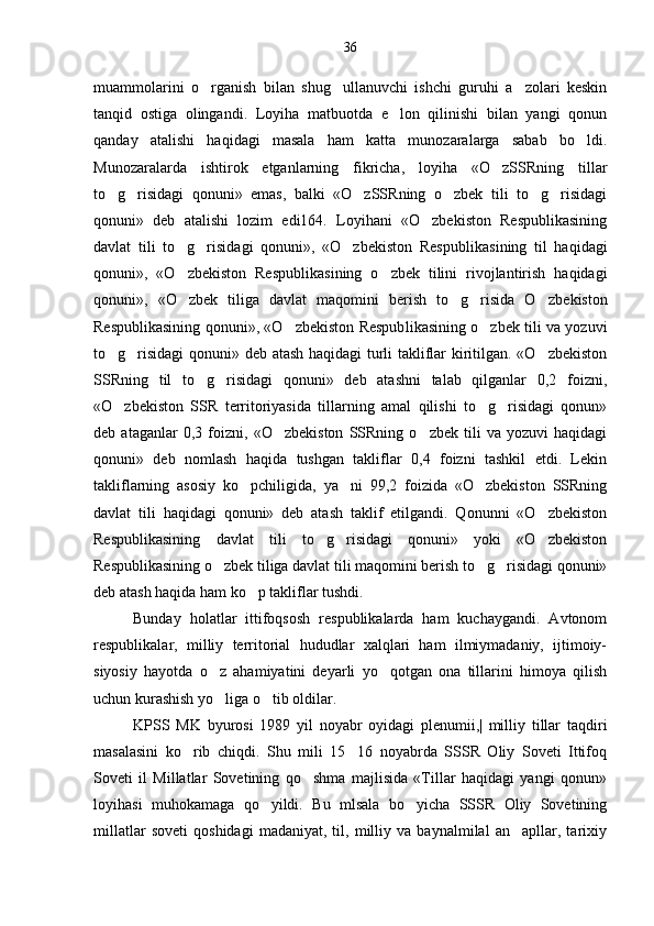 muammolarini   o rganish   bilan   shug ullanuvchi   ishchi   guruhi   a zolari   keskin  
tanqid   ostiga   olingandi.   Loyiha   matbuotda   e lon   qilinishi   bilan   yangi   qonun	

qanday   atalishi   haqidagi   masala   ham   katta   munozaralarga   sabab   bo ldi.	

Munozaralarda   ishtirok   etganlarning   fikricha,   loyiha   «O zSSRning   tillar	

to g risidagi   qonuni»   emas,   balki   «O zSSRning   o zbek   tili   to g risidagi	
     
qonuni»   deb   atalishi   lozim   edi164.   Loyihani   «O zbekiston   Respublikasining	

davlat   tili   to g risidagi   qonuni»,   «O zbekiston   Respubli	
   kasining   til   haqidagi
qonuni»,   «O zbekiston   Respubli
 kasining   o zbek   tilini   rivojlantirish   haqidagi	
qonu ni»,   «O zbek   tiliga   davlat   maqomini   berish   to g risida   O zbe	
    kiston
Respublikasining qonuni», «O zbekiston Respub	
 likasining o zbek tili va yozuvi	
to g risidagi  qonuni» deb atash haqidagi turli takliflar kiritilgan. «O zbekiston	
  
SSRning   til   to g risidagi   qonuni»   deb   atashni   talab   qilganlar   0,2   foizni,	
 
«O zbekiston   SSR   territoriyasida   tillarning   amal   qilishi   to g risidagi   qonun»	
  
deb   ataganlar   0,3   foizni,   «O zbekiston   SSRning   o zbek   tili   va   yozuvi   haqidagi	
 
qonuni»   deb   nomlash   haqida   tushgan   takliflar   0,4   foizni   tashkil   etdi.   Lekin
takliflarning   asosiy   ko pchiligida,   ya ni   99,2   foizida   «O zbekiston   SSRning	
  
davlat   tili   haqidagi   qonuni»   deb   atash   taklif   etilgandi.   Qonunni   «O zbekiston	

Respublikasining   davlat   tili   to g risidagi   qonuni»   yoki   «O zbekiston	
  
Respublikasining o zbek tiliga davlat tili maqomini berish to g risidagi qonuni»	
  
deb atash haqida ham ko p takliflar tushdi.	

Bunday   holatlar   ittifoqsosh   respublikalarda   ham   kuchaygandi.   Avtonom
respublikalar,   milliy   territorial   hududlar   xalqlari   ham   ilmiymadaniy,   ijtimoiy-
siyosiy   hayotda   o z   ahamiyatini   deyarli   yo qotgan   ona   tillarini   himoya   qilish	
 
uchun kurashish yo liga o tib oldilar.
 
KPSS   MK   byurosi   1989   yil   noyabr   oyidagi   plenumii,|   milliy   tillar   taqdiri
masalasini   ko rib   chiqdi.   Shu   mili   15 16   noyabrda   SSSR   Oliy   Soveti   Ittifoq	
 
Soveti   il   Millatlar   Sovetining   qo shma   majlisida   «Tillar   haqidagi   yangi   qonun»	

loyihasi   muhokamaga   qo yildi.   Bu   mlsala   bo yicha   SSSR   Oliy   Sovetining	
 
millatlar   soveti   qoshidagi   madaniyat,   til,   milliy   va   baynalmilal   an apllar,   tarixiy	
 36 