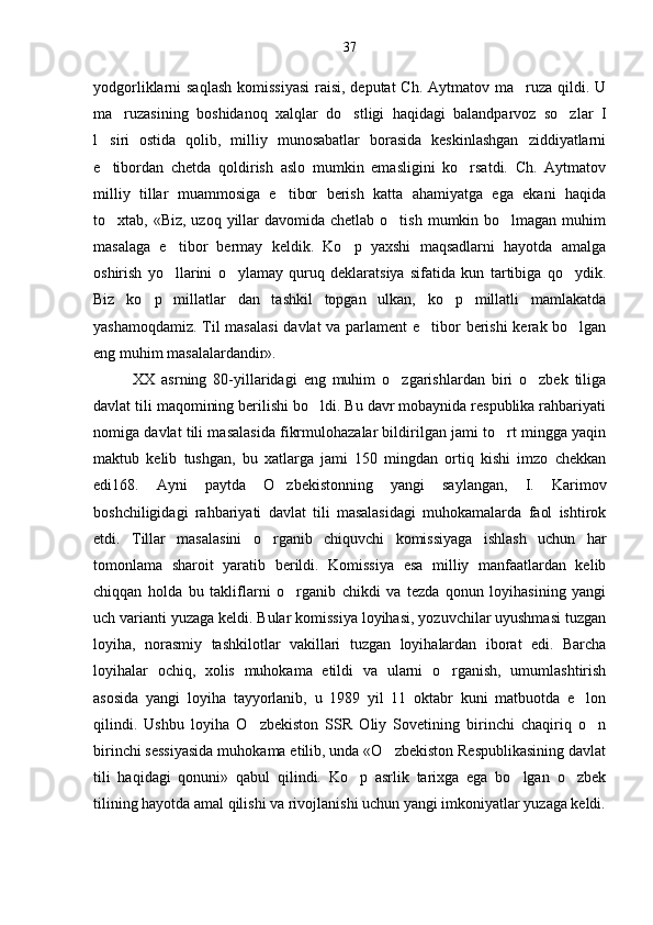 yodgorliklarni saqlash  komissiyasi  raisi, deputat  Ch. Aytmatov ma ruza qildi. U
ma ruzasining   boshidanoq   xalqlar   do stligi   haqidagi   balandparvoz   so zlar   I	
  
l siri   ostida   qolib,   milliy   munosabatlar   borasida   keskinlashgan   ziddiyatlarni	

e tibordan   chetda   qoldirish   aslo   mumkin   emasligini   ko rsatdi.   Ch.   Aytmatov
 
milliy   tillar   muammosiga   e tibor   berish   katta   ahamiyatga   ega   ekani   haqida	

to xtab, «Biz, uzoq yillar  davomida chetlab o tish  mumkin bo lmagan  muhim	
  
masalaga   e tibor   bermay   keldik.   Ko p   yaxshi   maqsadlarni   hayotda   amalga	
 
oshirish   yo llarini   o ylamay   quruq   deklaratsiya   sifatida   kun   tartibiga   qo ydik.
  
Biz   ko p   millatlar   dan   tashkil   topgan   ulkan,   ko p   millatli   mamlakatda	
 
yashamoqdamiz. Til masalasi  davlat va par lament e tibor berishi  kerak bo lgan	
 
eng muhim masalalardandir».
XX   asrning   80-yillaridagi   eng   muhim   o zgarishlardan   biri   o zbek   tiliga	
 
davlat tili maqomining berilishi bo ldi. Bu davr mobaynida respublika rahbariyati	

nomiga davlat tili masalasida fikrmulohazalar bildirilgan jami to rt mingga yaqin	

maktub   kelib   tushgan,   bu   xatlarga   jami   150   mingdan   ortiq   kishi   imzo   chekkan
edi168.   Ayni   paytda   O zbekistonning   yangi   saylangan,   I.   Karimov	

boshchiligidagi   rahbariyati   davlat   tili   masalasidagi   muhokamalarda   faol   ishtirok
etdi.   Tillar   masalasini   o rganib   chiquvchi   komissiyaga   ishlash   uchun   har	

tomonlama   sharoit   yaratib   berildi.   Komissiya   esa   milliy   manfaatlardan   kelib
chiqqan   holda   bu   takliflarni   o rganib   chikdi   va   tezda   qonun   loyihasining   yangi	

uch varianti yuzaga keldi. Bular komissiya loyihasi, yozuvchilar uyushmasi tuzgan
loyiha,   norasmiy   tashkilotlar   vakillari   tuzgan   loyihalardan   iborat   edi.   Barcha
loyihalar   ochiq,   xolis   muhokama   etildi   va   ularni   o rganish,   umumlashtirish	

asosida   yangi   loyiha   tayyorlanib,   u   1989   yil   11   oktabr   kuni   matbuotda   e lon	

qilindi.   Ushbu   loyiha   O zbekiston   SSR   Oliy   Sovetining   birinchi   chaqiriq   o n	
 
birinchi sessiyasida muhokama etilib, unda «O zbekiston Respublikasining davlat	

tili   haqidagi   qonuni»   qabul   qilindi.   Ko p   asrlik   tarixga   ega   bo lgan   o zbek	
  
tilining hayotda amal qilishi va rivojlanishi uchun yangi imkoniyatlar yuzaga keldi. 37 