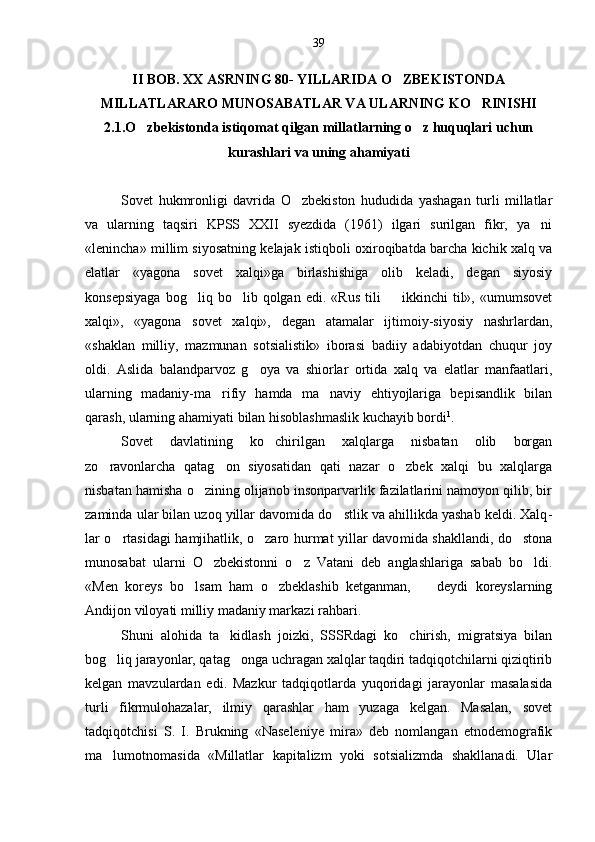 II BOB. XX ASRNING 80- YILLARIDA O ZBEKISTONDA
MILLATLARARO MUNOSABATLAR VA ULARNING KO RINISHI	

2.1.O zbekistonda istiqomat qilgan millatlarning o z huquqlari uchun	
 
kurashlari va uning ahamiyati
Sovet   hukmronligi   davrida   O zbekiston   hududida   yashagan   turli   millatlar	

va   ularning   taqsiri   KPSS   XXII   syezdida   (1961)   ilgari   surilgan   fikr,   ya ni	

«lenincha» mil lim siyosatning kelajak istiqboli oxiroqibatda barcha kichik xalq va
elatlar   «yagona   sovet   xalqi»ga   birlashishiga   olib   keladi,   degan   siyosiy
konsepsiyaga   bog liq  bo lib  qolgan   edi.   «Rus   tili     ikkinchi   til»,  «umumsovet	
  
xalqi»,   «yagona   sovet   xalqi»,   degan   atamalar   ijtimoiy-siyosiy   nashrlardan,
«shaklan   milliy,   mazmunan   sotsialistik»   iborasi   badiiy   adabiyotdan   chuqur   joy
oldi.   Aslida   balandparvoz   g oya   va   shiorlar   ortida   xalq   va   elatlar   manfaatlari,	

ularning   madaniy-ma rifiy   hamda   ma naviy   ehtiyojlariga   bepisandlik   bilan	
 
qarash, ularning ahamiyati bilan hisoblashmaslik kuchayib bordi 1
.
Sovet   davlatining   ko chirilgan   xalqlarga   nisbatan   olib   borgan	

zo ravonlarcha   qatag on   siyosatidan   qati   nazar   o zbek   xalqi   bu   xalqlarga	
  
nisbatan hamisha o zining olijanob insonparvarlik fazilatlarini namoyon qilib, bir	

zaminda ular bilan uzoq yillar davomida do stlik va ahillikda yashab keldi. Xalq	
 -
lar o rtasidagi hamjihatlik, o zaro hurmat yillar davo	
  mida shakllandi, do stona	
munosabat   ularni   O zbekistonni   o z   Vatani   deb   anglashlariga   sabab   bo ldi.	
  
«Men   koreys   bo lsam   ham   o zbeklashib   ketganman,     deydi   koreyslarning	
  
Andijon viloyati milliy madaniy markazi rahbari.
Shuni   alohida   ta kidlash   joizki,   SSSRdagi   ko chirish,   migratsiya   bilan	
 
bog liq jarayonlar, qatag onga uchragan xalqlar taqdiri tadqiqotchilarni qiziqtirib	
 
kelgan   mavzulardan   edi.   Mazkur   tadqiqotlarda   yuqoridagi   jarayonlar   masalasida
turli   fikrmulohazalar,   ilmiy   qarashlar   ham   yuzaga   kelgan.   Masalan,   sovet
tadqiqotchisi   S.   I.   Brukning   «Naseleniye   mira»   deb   nomlangan   etnodemografik
ma lumotnomasida   «Millatlar   kapitalizm   yoki   sotsializmda   shakllanadi.   Ular
 39 