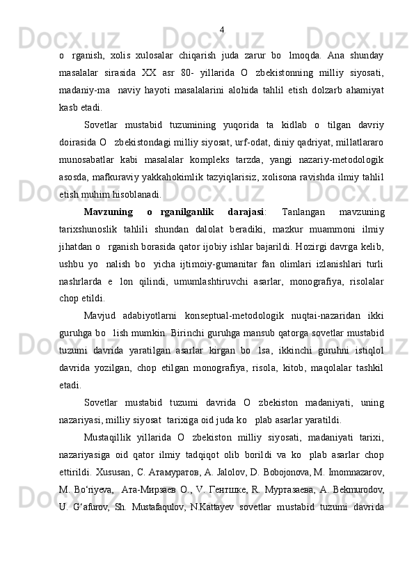 o rganish,   xolis   xulosalar   chiqarish   juda   zarur   bo lmoqda.   Ana   shunday 
masalalar   sirasida   XX   asr   80-   yillarida   O zbekistonning   milliy   siyosati,	

madaniy-ma naviy   hayoti   masalalarini   alohida   tahlil   etish   dolzarb   ahamiyat	

kasb etadi.
Sovetlar   mustabid   tuzumining   yuqorida   ta kidlab   o tilgan   davriy	
 
doirasida O zbekistondagi milliy siyosat, urf-odat, diniy qadriyat, millatlararo	

munosabatlar   kabi   masalalar   kompleks   tarzda,   yangi   nazariy-metodologik
asosda,  mafkuraviy yakkahokimlik tazyiqlarisiz,  xolisona ravishda  ilmiy tahlil
etish muhim hisoblanadi.
Mavzuning   o rganilganlik   darajasi	
 :   Tanlangan   mavzuning
tarixshunoslik   tahlili   shundan   dalolat   beradiki,   mazkur   muammoni   ilmiy
jihatdan o rganish borasida qator ijobiy ishlar bajarildi. Hozirgi davrga kelib,	

ushbu   yo nalish   bo yicha   ijtimoiy-gumanitar   fan   olimlari   izlanishlari   turli
 
nashrlarda   e lon   qilindi,   umumlashtiruvchi   asarlar,   monografiya,   risolalar	

chop etildi.
Mavjud   adabiyotlarni   konseptual-metodologik   nuqtai-nazaridan   ikki
guruhga bo lish mumkin.
   Birinchi guruhga mansub qatorga sovetlar mustabid
tuzumi   davrida   yaratilgan   asarlar   kirgan   bo lsa,   ikkinchi   guruhni   istiqlol	

davrida   yozilgan,   chop   etilgan   monografiya,   risola,   kitob,   maqolalar   tashkil
etadi.
Sovetlar   mustabid   tuzumi   davrida   O zbekiston   madaniyati,   uning

nazariyasi,  milliy siyosat   tarixiga oid juda ko plab asarlar yaratildi. 

Mustaqillik   yillarida   O zbekiston   milliy   siyosati,   madaniyati   tarixi,	

nazariyasiga   oid   qator   ilmiy   tadqiqot   olib   borildi   va   ko plab   asarlar   chop	

ettirildi.   Xususan,   C.   Атамуратов , A. Jalolov, D.   Bobojonova, M.   Imomnazarov,
M.   Bo‘riyeva,     Ата - Мирзаев   О .,   V.   Гентшке ,   R.   Муртазаева ,   A.   Bekmurodov,
U.   G‘afurov,   Sh.   Mustafaqulov,   N.Kattayev   sovetlar   mustabid   tuzumi   davrida4 