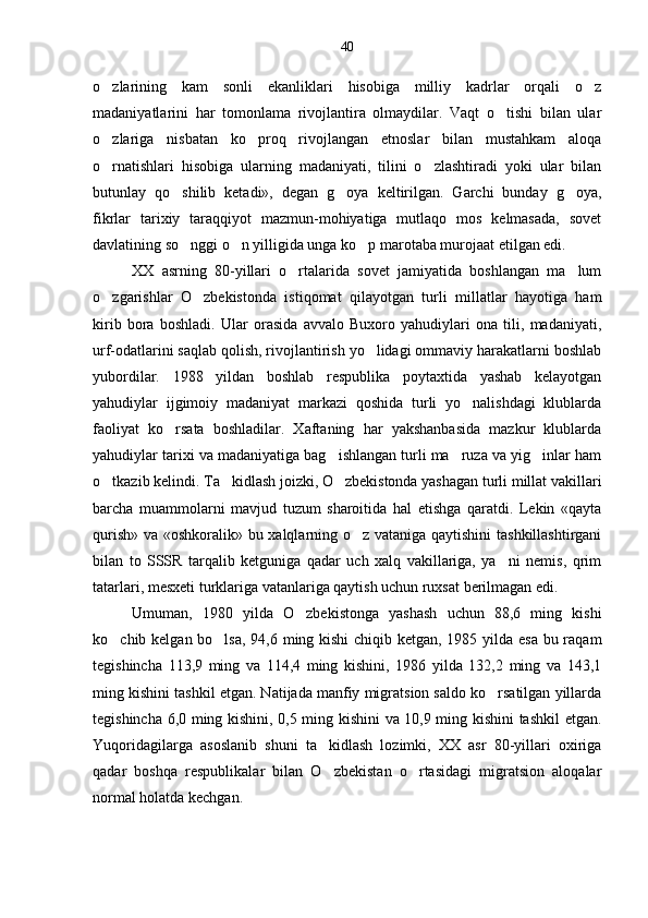 o zlarining   kam   sonli   ekanliklari   hisobiga   milliy   kadrlar   orqali   o z 
madaniyatlarini   har   tomonlama   rivojlantira   olmaydilar.   Vaqt   o tishi   bilan   ular	

o zlariga   nisbatan   ko proq   rivojlangan   etnoslar   bilan   mustahkam   aloqa	
 
o rnatishlari   hisobiga   ularning   madaniyati,   tilini   o zlashtiradi   yoki   ular   bilan
 
butunlay   qo shilib   ketadi»,   degan   g oya   keltirilgan.   Garchi   bunday   g oya,	
  
fikrlar   tarixiy   taraqqiyot   mazmun-mohiyatiga   mutlaqo   mos   kelmasada,   sovet
davlatining so nggi o n yilligida unga ko p marotaba murojaat etilgan edi.
  
XX   asrning   80-yillari   o rtalarida   sovet   jamiyatida   boshlangan   ma lum	
 
o zgarishlar   O zbekistonda   istiqomat   qilayotgan   turli   millatlar   hayotiga   ham	
 
kirib   bora   boshladi.   Ular   orasida   avvalo   Buxoro   yahudiylari   ona   tili,   madaniyati,
urf-odatlarini saqlab qolish, rivojlantirish yo lidagi ommaviy harakatlarni boshlab	

yubordilar.   1988   yildan   boshlab   respublika   poytaxtida   yashab   kelayotgan
yahudiylar   ijgimoiy   madaniyat   markazi   qoshida   turli   yo nalishdagi   klublarda	

faoliyat   ko rsata   boshladilar.   Xaftaning   har   yakshanbasida   mazkur   klublarda	

yahudiylar tarixi va madaniyatiga bag ishlangan turli ma ruza va yig inlar ham	
  
o tkazib kelindi. Ta kidlash joizki, O zbekistonda yashagan turli millat vakillari	
  
barcha   muammolarni   mavjud   tuzum   sharoitida   hal   etishga   qaratdi.   Lekin   «qayta
qurish» va «oshkoralik» bu xalqlarning o z vataniga qaytishini tashkillashtirgani	

bilan   to   SSSR   tarqalib   ketguniga   qadar   uch   xalq   vakillariga,   ya ni   nemis,   qrim	

tatarlari, mesxeti turklariga vatanlariga qaytish uchun ruxsat berilmagan edi.
Umuman,   1980   yilda   O zbekistonga   yashash   uchun   88,6   ming   kishi	

ko chib kelgan bo lsa, 94,6 ming kishi  chiqib ketgan, 1985 yilda esa bu raqam	
 
tegishincha   113,9   ming   va   114,4   ming   kishini,   1986   yilda   132,2   ming   va   143,1
ming kishini tashkil etgan. Natijada manfiy migratsion saldo ko rsatilgan yillarda	

tegishincha 6,0 ming kishini, 0,5 ming kishini va 10,9 ming kishini tashkil etgan.
Yuqoridagilarga   asoslanib   shuni   ta kidlash   lozimki,   XX   asr   80-yillari   oxiriga	

qadar   boshqa   respublikalar   bilan   O zbekistan   o rtasidagi   migratsion   aloqalar
 
normal holatda kechgan. 40 