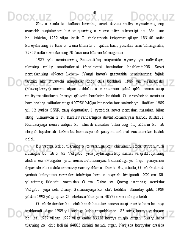 Shu   o rinda   ta kidlash   lozimki,   sovet   davlati   milliy   siyesatining   eng 
ayanchli   nuqtalaridan   biri   xalqlarning   o z   ona   tilini   bilmasligi   edi.   Ma lum	
 
bo lishicha,   1989   yilga   kelib   O zbekistonda   istiqomat   qilgan   183140   nafar	
 
koreyslarning 99 foizi o z ona tillarida o qishni ham, yozishni ham bilmaganlar,	
 
39809 nafar nemislarning 70 foizi ona tillarini bilmaganlar.
1987   yili   nemislarning   Butunittifoq   miqyosida   siyosiy   yo naltirilgan,	

ularning   milliy   manfaatlarini   ifodalovchi   harakatlari   boshlandi208.   Sovet
nemislarining   «Neues   Leben»   (Yangi   hayot)   gazetasida   nemislarning   fojiali
tarixini   aks   ettiruvchi   maqolalar   chop   etila   boshladi.   1989   yili   «Tiklanish»
(Vozrojdeniye)   nomini   olgan   tashkilot   o z   nizomini   qabul   qilib,   nemis   xalqi	

milliy manfaatlarini himoya qiluvchi harakatni  boshladi. O z navbatida nemislar	

ham boshqa millatlar singari KPSS MQga bir necha bor maktub yo lladilar. 1989	

yil   12   iyulda   SSSR   xalq   deputatlari   1   syezdida   sovet   nemislari   masalasi   bilan
shug ullanuvchi   G.   N.   Kiselev   rahbarligida   davlat   komissiyasi   tashkil   etildi211.	

Komissiyaga   nemis   xalqini   ko chirish   masalasi   bilan   bog liq   ishlarni   ko rib	
  
chiqish   topshirildi.   Lekin   bu   komissiya   ish   jarayoni   axborot   vositalaridan   tushib
qoldi.
Bu   vaqtga   kelib,   ularning   o z   vataniga   ko chishlarini   ifoda   etuvchi   turli	
 
mitinglar   bo lib   o tdi.   Volgabo yida   joylashgan   kup   shahar   va   qishloqlarning	
  
aholisi  esa  «Volgabo yida nemis  avtonomiyasi  tiklanishiga  yo l  qo ymaymiz»	
  
degan shiorlar ostida ommaviy namoyishlar o tkazdi. Bu, albatta, O zbe	
  kistonda
yashab   kelayottan   nemislar   takdiriga   ham   o zgarish   kiritgandi.   XX   asr   80-	

yillarining   ikkinchi   yarmidan   O rta   Osiyo   va   Qozog istondagi   nemislar	
 
Volgabo yiga   kela   olmay.   Germaniyaga   ko chib   ketdilar.   Shunday   qilib,   1989	
 
yildan 1998 yilga qadar O zbekisto?shan jami 40575 nemis chiqib ketdi.	

O zbekistondan ko chib ketish holatlari koreys xalqi orasida ham ko zga	
  
tashlanadi.   Agar   1989   yil   boshiga   kelib   respublikada   183   ming   koreys   yashagan
bo lsa,   1989   yildan   1999   yilga   qadar   83338   koreys   chiqib   ketgan.   Shu   yillarda	

ular ning   ko chib   kelishi   64003   kishini   tashkil   etgan.   Natijada   koreyslar   orasida	
 41 