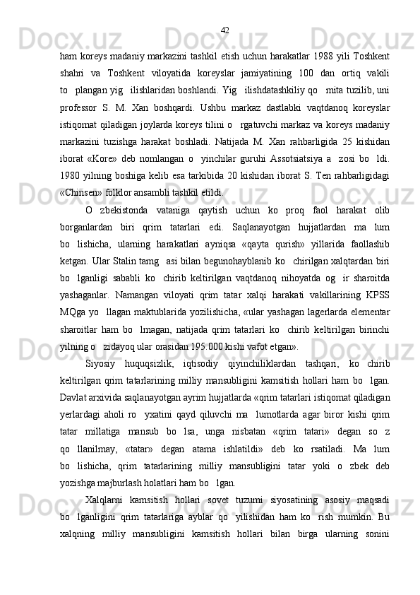 ham  koreys  madaniy markazini  tash kil  etish uchun harakatlar  1988 yili  Toshkent
shahri   va   Toshkent   viloyatida   koreyslar   jamiyatining   100   dan   ortiq   vakili
to plangan yig ilishlaridan boshlandi. Yig ilishdatashkiliy qo mita tuzilib, uni   
professor   S.   M.   Xan   boshqardi.   Ushbu   markaz   dastlabki   vaqtdanoq   koreyslar
istiqomat qiladigan joylarda koreys tilini o rgatuvchi markaz va koreys madaniy	

markazini   tuzishga   harakat   boshladi.   Natijada   M.   Xan   rahbarligida   25   kishidan
iborat   «Kore»   deb   nomlangan   o yinchilar   guruhi   Assotsiatsiya   a zosi   bo ldi.	
  
1980  yilning  boshiga  kelib  esa   tarkibida   20  kishidan  iborat   S.  Ten  rahbarligidagi
«Chinsen» folklor ansambli tashkil etildi.
O zbekistonda   vataniga   qaytish   uchun   ko proq   faol   harakat   olib	
 
borganlardan   biri   qrim   tatarlari   edi.   Saqlanayotgan   hujjatlardan   ma lum	

bo lishicha,   ularning   harakatlari   ayniqsa   «qayta   qurish»   yillarida   faollashib	

ketgan. Ular Stalin tamg asi bilan begunohayblanib ko chirilgan xalqtardan biri	
 
bo lganligi   sababli   ko chirib   keltirilgan   vaqtdanoq   nihoyatda   og ir   sharoitda	
  
yashaganlar.   Namangan   viloyati   qrim   tatar   xalqi   harakati   vakillarining   KPSS
MQga   yo llagan   maktublarida   yozilishicha,   «ular   yashagan   lagerlarda   elementar	

sharoitlar   ham   bo lmagan,   natijada   qrim   tatarlari   ko chirib   keltirilgan   birinchi	
 
yilning o zidayoq ular orasidan 195.000 kishi vafot etgan».	

Siyosiy   huquqsizlik,   iqtisodiy   qiyinchiliklardan   tashqari,   ko chirib	

keltirilgan   qrim   tatarlarining   milliy   mansubligini   kamsitish   hollari   ham   bo lgan.

Davlat arxivida saqlanayotgan ayrim hujjatlarda «qrim tatarla ri istiqomat qiladigan
yerlardagi   aholi   ro yxatini   qayd   qiluvchi   ma lumotlarda   agar   biror   kishi   qrim	
 
tatar   millatiga   mansub   bo lsa,   unga   nisbatan   «qrim   tatari»   degan   so z	
 
qo llanilmay,   «tatar»   degan   atama   ishlatildi»   deb   ko rsatiladi.   Ma lum	
  
bo lishicha,   qrim   tatarlarining   milliy   mansubligini   tatar   yoki   o zbek   deb
 
yozishga majburlash holatlari ham bo lgan.	

Xalqlarni   kamsitish   hollari   sovet   tuzumi   siyosatining   asosiy   maqsadi
bo lganligini   qrim   tatarlariga   ayblar   qo yilishidan   ham   ko rish   mumkin.   Bu	
  
xalqning   milliy   mansubligini   kamsitish   hollari   bilan   birga   ularning   sonini 42 