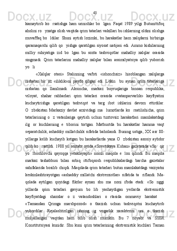 kamaytirib   ko rsatishga   ham   urinishlar   bo lgan.   Faqat   1989   yilgi   Butunittifoq 
aholini ro yxatga olish vaqtida qrim tatarlari vakillari bu ishlarning oldini olishga	

muvaffaq   bo ldilar.   Shuni   aytish   lozimki,   bu   harakatlar   ham   xalqdarni   birbiriga	

qaramaqarshi   qilib   qo yishga   qaratilgan   siyosat   natijasi   edi.   Ammo   kishilarning	

milliy   ruhiyatiga   zid   bo lgan   bu   soxta   tashviqotlar   mahalliy   xalqlar   orasida	

singmadi.   Qrim   tatarlarini   mahalliy   xalqlar   bilan   assimilyatsiya   qilib   yuborish
yo li	

«Xalqlar   otasi»   Stalinning   vafoti   «ishonchsiz»   hisoblangan   xalqlarga
nisbatan   bir   oz   «iliklik»ni   paydo   qilgan   edi.   Lekin     bu   aynan   qrim   tatarlariga
nisbatan   qo llanilmadi.   Aksincha,   markaz   buyruqlariga   binoan   respub	
 lika,
viloyat,   shahar   rahbarlari   qrim   tatarlari   orasida   «vatanparvarlik»   kayfiyatini
kuchaytirishga   qaratilgan   tashviqot   va   targ ibot   ishlarini   davom   ettirdilar.	

O zbekistan   Markaziy   davlat   arxividagi   ma lumotlarda   ko rsatilishicha,   qrim	
  
tatarlarining   o z   vatanlariga   qaytish   uchun   tuxtovsiz   harakatlari   mamlakatdagi	

ilg or   kuchlarning   e tiborini   tortgan.   Matbuotda   bu   harakatlar   hamma   vaqt	
 
separatchilik,  ashaddiy   millatchilik  sifatida  baholandi.  Buning  ustiga,   XX  asr  80-
yillarga   kelib   kuchayib   ketgan   bu   harakatlarda   yana   O zbekistan   asosiy   aybdor	

qilib ko rsatildi. 1988 yil sentabr oyida «Sovetskaya Kuban» gazetasida «So qir	
 
yo lboshlovchi   qayoqqa   yetaklayapti»   nomli   maqola   e lon   qilindi.   Bu   maqola	
 
markaz   tashabbusi   bilan   sobiq   ittifoqsosh   respublikalardagi   barcha   gazetalar
sahifalarida bosilib chiqdi. Maqolada qrim tatarlari butun mamlakatdagi vaziyatni
keskinlashtirayotgan   «ashad diy   millatchi   ekstremistlar»   sifatida   ta riflandi.   Ma	
 -
qolada   aytilgan   quyidagi   fikrlar   aynan   shu   ma noni   ifoda   etadi:   «So nggi	
 
yillarda   qrim   tatarlari   gavjum   bo lib   yashaydigan   yerlarda   ekstremistik	

kayfiyatdagi   shaxslar   o z   vatandoshlari   o rtasida   ommaviy   harakat  	
  
«Tamandan   Qrimga   marshpoxod»   o tkazish   uchun   tashviqotni   kuchaytirib	

yubordilar.   Rejalashtirilgan   ishning   ig vogarlik   xarakterini   uni   o tkazish	
 
muljallangan   vaqtdan   ham   bilib   olish   mumkin.   Bu   7   noyabr   va   SSSR
Konstitutsiyasi   kunidir.   Shu   kuni   qrim   tatarlarining   ekstremistik   kuchlari   Taman 43 