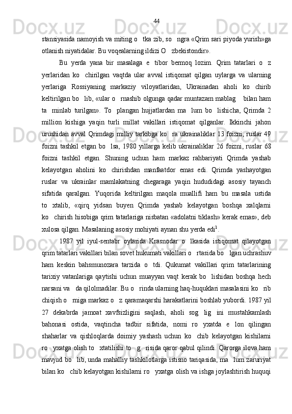 stansiyasida namoyish va miting o tka zib, so ngra «Qrim sari piyoda yurish»ga 
otlanish niyatidalar. Bu voqealarning ildizi O zbekistondir».	

Bu   yerda   yana   bir   masalaga   e tibor   bermoq   lozim.   Qrim   tatarlari   o z	
 
yerlaridan   ko chirilgan   vaqtda   ular   avval   istiqomat   qilgan   uylarga   va   ularning	

yerlariga   Rossiyaning   markaziy   viloyatlaridan,   Ukrainadan   aholi   ko chirib	

keltirilgan bo lib, «ular o rnashib olgunga qadar muntazam mablag  bilan ham	
  
ta minlab   turilgan».   To plangan   hujjatlardan   ma lum   bo lishicha,   Qrimda   2	
   
million   kishiga   yaqin   turli   millat   vakillari   istiqomat   qilganlar.   Ikkinchi   jahon
urushidan avval Qrimdagi milliy tarkibga ko ra ukrainaliklar 13 foizni, ruslar 49	

foizni   tashkil   etgan   bo lsa,   1980   yillarga   kelib   ukrainaliklar   26   foizni,   rus	
 lar   68
foizni   tashkil   etgan.   Shuning   uchun   ham   markaz   rahbariyati   Qrimda   yashab
kelayotgan   aholini   ko chirishdan   manfaatdor   emas   edi.   Qrimda   yashayotgan

ruslar   va   ukrainlar   mamlakatning   chegaraga   yaqin   hududidagi   asosiy   tayanch
sifatida   qaralgan.   Yuqorida   keltirilgan   maqola   muallifi   ham   bu   masala   ustida
to xtalib,   «qirq   yidsan   buyen   Qrimda   yashab   kelayotgan   boshqa   xalqlarni	

ko chirish hisobiga qrim tatarlariga nisbatan «adolatni tiklash» kerak emas», deb

xulosa qilgan. Masalaning asosiy mohiyati aynan shu yerda edi 1
. 
1987   yil   iyul-sentabr   oylarida   Krasnodar   o lkasida   istiqomat   qilayotgan	

qrim tatarlari vakillari bilan so vet hukumati vakillari o rtasida bo lgan uchrashuv	
 
ham   keskin   bahsmunozara   tarzida   o tdi.   Qukumat   vakillari   qrim   tatarlarining	

tarixiy   vatanlariga   qaytishi   uchun   muayyan   vaqt   kerak   bo lishidan   boshqa   hech	

narsani va da qilolmadilar. Bu o rinda ularning haq-huquklari masalasini ko rib	
  
chiqish o rniga markaz o z qaramaqarshi harakatla
  rini boshlab yubordi. 1987 yil
27   dekabrda   jamoat   xavfsizligini   saqlash,   aholi   sog lig ini   mustahkamlash	
 
bahonasi   ostida,   vaqtincha   tadbir   sifatida,   nomi   ro yxatda   e lon   qilingan
 
shaharlar   va   qishloqlarda   doimiy   yashash   uchun   ko chib   kelayotgan   kishilarni	

ro yxatga olish to xtatilishi to g risida qaror qabul qilindi. Qarorga ilova ham	
   
mavjud bo lib, unda mahalliy tashkilotlarga istisno tariqasida, ma lum zaruriyat	
 
bilan ko chib kelayotgan kishi	
 larni ro yxatga olish va ishga joylashtirish huquqi	 44 