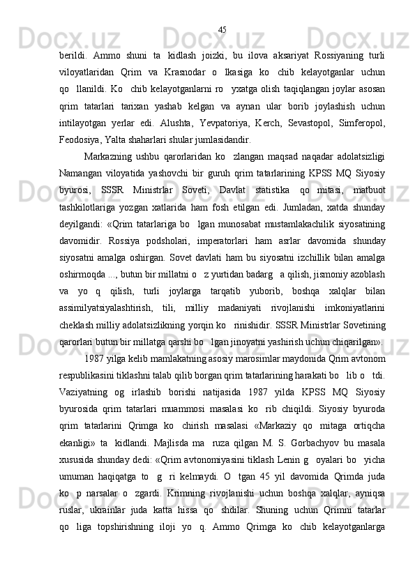 berildi.   Ammo   shuni   ta kidlash   joizki,   bu   ilova   aksariyat   Rossiyaning   turli
viloyatlaridan   Qrim   va   Krasnodar   o lkasiga   ko chib   kelayotganlar   uchun	
 
qo llanildi.   Ko chib   kelayotganlarni   ro yxatga   olish   taqiqlangan   joylar   asosan	
  
qrim   tatarlari   tarixan   yashab   kelgan   va   aynan   ular   borib   joylashish   uchun
intilayotgan   yerlar   edi.   Alushta,   Yevpatoriya,   Kerch,   Sevastopol,   Simferopol,
Feodosiya, Yalta shaharlari shular jumlasidandir. 
Markazning   ushbu   qarorlaridan   ko zlangan   maqsad   naqadar   adolatsizligi	

Namangan   viloyatida   yashovchi   bir   guruh   qrim   tatarlarining   KPSS   MQ   Siyosiy
byurosi,   SSSR   Ministrlar   Soveti,   Davlat   statistika   qo mitasi,   matbuot	

tashkilotlariga   yozgan   xatlarida   ham   fosh   etilgan   edi.   Jumladan,   xatda   shunday
deyilgandi:   «Qrim   tatarlariga   bo lgan   munosabat   mustamlakachilik   siyosatining	

davomidir.   Rossiya   podsholari,   imperatorlari   ham   asrlar   davo mida   shunday
siyosatni   amalga   oshirgan.   Sovet   davlati   ham   bu   siyosatni   izchillik   bilan   amalga
oshirmoqda ..., butun bir millatni o z yurtidan badarg a qilish, jismoniy azoblash
 
va   yo q   qilish,   turli   joylarga   tarqatib   yuborib,   boshqa   xalqlar   bilan	

assimilyatsiyalashtirish,   tili,   milliy   madaniyati   rivojlanishi   imkoniyatlarini
cheklash mil liy adolatsizlikning yorqin ko rinishidir. SSSR Mi	
 nistrlar Sovetining
qarorlari butun bir millatga qarshi bo lgan jinoyatni yashirish uchun chiqarilgan».	

1987 yilga kelib mamlakatning asosiy marosimlar maydonida Qrim avtonom
respublikasini tiklashni talab qilib borgan qrim tatarlarining harakati bo lib o tdi.	
 
Vaziyatning   og irlashib   borishi   natijasida   1987   yilda   KPSS   MQ   Siyosiy	

byurosida   qrim   tatarlari   muammosi   masalasi   ko rib   chiqildi.   Siyosiy   byuroda	

qrim   tatarlarini   Qrimga   ko chirish   masalasi   «Markaziy   qo mitaga   ortiqcha	
 
ekanligi»   ta kidlandi.   Majlisda   ma ruza   qilgan   M.   S.   Gorbachyov   bu   masala	
 
xususida shunday dedi: «Qrim  avtonomiyasini  tiklash Lenin g oyalari  bo yicha	
 
umuman   haqiqatga   to g ri   kelmaydi.   O tgan   45   yil   davomida   Qrimda   juda	
  
ko p   narsalar   o zgardi.   Krimning   rivojlanishi   uchun   boshqa   xalqlar,   ayniqsa	
 
ruslar,   ukrainlar   juda   katta   hissa   qo shdilar.   Shuning   uchun   Qrimni   tatarlar	

qo liga   topshirishning   iloji   yo q.   Ammo   Qrimga   ko chib   kelayotganlarga	
   45 