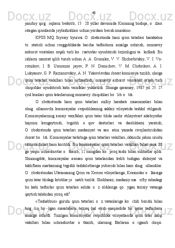 janubiy  qirg oqlarni   berkitib,   15 20  yillar   davomida   Krimning   boshqa,   o zlari  
istagan qismlarida joylashishlari uchun yordam berish mumkin».
KPSS   MQ   Siyosiy   byurosi   O zbekistonda   ham   qrim   ta	
 tarlari   harakatini
to xtatish   uchun   resggublikada   barcha   tadbirlarni   amalga   oshirish,   ommaviy	

axborot  vositalari  orqali  turli ko rsatuvlar  uyushtirish lozimligini  ta kidladi. Bu	
 
ishlarni nazorat qilib turish uchun A. A. Gromiko, V. V. Shcherbitskiy, V. I. Vo-
rotnikov,   I.   B.   Usmonxo jayev,   P.   N.   Demichev,   V.   M.   Chebrikov,   A.   I.	

Lukyanov, G. P. Razumovskiy, A. N. Yakovlevdan iborat komissiya tuzilib, ularga
qrim   tatarlari   vakillari   bilan   uchrashish,   omma viy   axborot   vositalari   orqali   turli
chiqishlar   uyushti rish   kabi   vazifalar   yuklatildi.   Shunga   qaramay,   1987   yil   25 27	

iyul kunlari qrim tatarlarining ommaviy chiqishlari bo lib o tdi.	
 
O zbekistonda   ham   qrim   tatarlari   milliy   harakati   muammolari   bilan	

shug ullanuvchi   komissiyalar   respublikaning   sakkiz   viloyatida   tashkil   etilgandi.	

Komissiyalarning   asosiy   vazifalari   qrim   tatar   tilida   nashr   etilayotrart   adabiyotlar
hajmini   kengaytirish,   tegishli   o quv   dasturlari   va   darsliklarni   yaratish,	

O zbekistonda   qrim   ta	
 tarlari   madaniyat   va   san atini   yanada   rivojlantirishdan	
iborat bo ldi. Komissiyalar tarkibiga qrim tatarlari va	
 killari, ikkinchi jahon urushi
ishtirokchilari  ham  kiritildi. Bu komissiyalar  qrim tatarlari  vakillari bilan jami 80
ga yaqin uchrashuvlar o tkazib, 12 mingdan ko proq kishi bilan suhbatlar qildi.	
 
Shuningdek,   komissiyalar   asosan   qrim   tatarlaridan   kelib   tushgan   shikoyat   va
takliflarni markazning tegishli tashkilotlariga yuborish bilan ham shug ullandilar.	

O zbekistondan Ukrainaning Qrim va Xerson viloyatlariga, Krasnodar o lkasiga	
 
qrim tatar tilidagi kitoblar jo natib turildi. Shubhasiz, madaniy-ma rifiy sohadagi	
 
bu   kabi   tadbirlar   qrim   tatar lari   aslida   o z   oldilariga   qo ygan   tarixiy   vatanga	
 
qaytish talabidan yiroq edi 1
.
«Tashabbus»   guruhi   qrim   tatarlari   o z   vatanlariga   ko chib   borishi   bilan	
 
bog liq   bo lgan   masalalarni   tezroq   hal   etish   maqsadida   bir   qator   tadbirlarni	
 
amalga   oshirdi.   Tuzil gan   komissiyalar   respublika   viloyatlarida   qrim   tatar   xalqi
vakillari   bilan   uchrashuvlar   o tkazib,   ularning   fikrlarini   o rganib   chiqsi.	
  46 