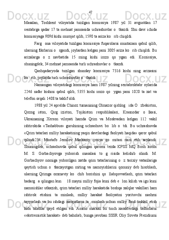 Masalan,   Toshkent   viloyatida   tuzilgan   komissiya   1987   yil   31   avgustdan   17
sentabrga   qadar   17   ta   mehnat   jamoasida   uchrashuvlar   o tkazdi.   Shu   davr   ichida
komissiyaga 9096 kishi murojat qilib, 1590 ta ariza ko rib chiqildi.	

Farg ona   viloyatida   tuzilgan   komissiya   fuqarolarni   muntazam   qabul   qilib,	

ularning fikrlarini o rgandi, joylardan kelgan jami 3005 ariza ko rib chiqildi. Bu	
 
arizalarga   o z   navbatida   15   ming   kishi   imzo   qo ygan   edi.   Ko	
  missiya,
shuningdek, 34 mehnat jamoasida turli uchrashuv lar o tkazdi.	

Qashqadaryoda   tuzilgan   shunday   komissiya   7316   kishi   ning   arizasini
ko rib, joylarda turli uchrashuvlar o tkazdi.	
 
Namangan viloyatidagi komissiya ham 1987 yilning sen tabroktabr oylarida
2246   nafar   kishini   qabul   qilib,   5355   kishi   imzo   qo ygan   jami   1020   ta   xat   va	

telefon orqali 1408 ta taklif oldi.
1988 yil 24 aprelda Chinoz tumanining Olmazor qishlog ida O zbekiston,	
 
Qozog iston,   Qirg iziston,   Tojikiston   respublikalari,   Krasnodar   o lkasi,	
  
Ukrainaning   Xer son   viloyati   hamda   Qrim   va   Moskvadan   kelgan   112   vakil
ishtirokida   «Tashabbus»   guruhining   uchrashuvi   bo lib   o tdi.   Bu   uchrashuvda	
 
«Qrim tatarlari milliy harakatining yaqin davrlardagi faoliyati haqida» qaror qabul
qilindi234.   Mustafo   Jemilov   Markaziy   ijroiya   qo mitasi   raisi   etib   saylandi.

Shuningdek,   uchrashuvda   qabul   qilingan   qarorni   tezda   KPSS   MQ   Bosh   kotibi
M.   S.   Gorbachyovga   yuborish   masalasi   to g risida   kelishib   olindi.   M.	
 
Gorbachyov   nomiga   yuborilgan   xatda   qrim   tatarlarining   o z   tarixiy   vatanlariga	

qaytish   uchun   o tkazayotgan   miting   va   namoyishlarini   qonuniy   deb   hisoblash,	

ularning   Qrimga   ommaviy   ko chib   borishini   qo llabquvvatlash,   qrim   tatarlari	
 
badarg a qilingan kun   18 mayni milliy fojia kuni deb e lon kilish va igu kuni	
  
namoiishlar utkazish, qrim tatarlari milliy harakatida boshqa xalqlar vakillari ham
ishtirok   etishini   ta minlash,   milliy   harakat   faoliyatini   yorituvchi   nashrni	

tayyorlash   va   bu   ishdagi   xarajatlarni   ta minlash   uchun   milliy   fond   tashkil   etish	

kabi   talablar   qayd   etilgan   edi.   Ammo   markaz   bu   tinch   xarakterdagi   tadbirlarni
«ekstremistik harakat» deb baholab, bunga javoban SSSR Oliy Soveta Prezidiumi 47 