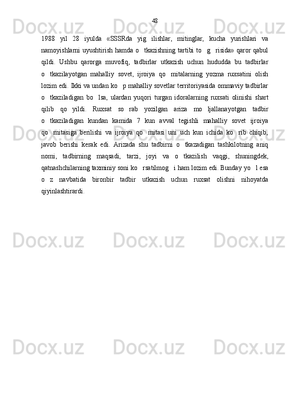 1988   yil   28   iyulda   «SSSRda   yig ilishlar,   mitinglar,   kucha   yurishlari   va
namoyishlarni uyushtirish hamda o tkazishning tartibi to g risida» qaror qabul	
  
qildi.   Ushbu   qarorga   muvofiq,   tadbirlar   utkazish   uchun   hududda   bu   tadbirlar
o tkazilayotgan   mahalliy   sovet,   ijroiya   qo mitalarning   yozma   ruxsatini   olish	
 
lozim edi. Ikki va undan ko p mahalliy sovetlar territoriyasida ommaviy tadbirlar	

o tkaziladigan   bo lsa,   ulardan   yuqori   turgan   idoralarning   ruxsati   olinishi   shart	
 
qilib   qo yildi.   Ruxsat   so rab   yozilgan   ariza   mo ljallanayotgan   tadbir	
  
o tkaziladigan   kundan   kamida   7   kun   avval   tegishli   mahalliy   sovet   ijroiya	

qo mitasiga   berilishi   va   ijroiya   qo mitasi   uni   uch   kun   ichida   ko rib   chiqib,
  
javob   berishi   kerak   edi.   Arizada   shu   tadbirni   o tkazadigan   tashkilotning   aniq	

nomi,   tadbirning   maqsadi,   tarzi,   joyi   va   o tkazilish   vaqgi,   shuningdek,

qatnashchilarning taxminiy soni ko rsatilmog i ham lozim edi. Bunday yo l esa	
  
o z   navbatida   bironbir   tadbir   utkazish   uchun   ruxsat   olishni   nihoyatda	

qiyinlashtirardi. 48 