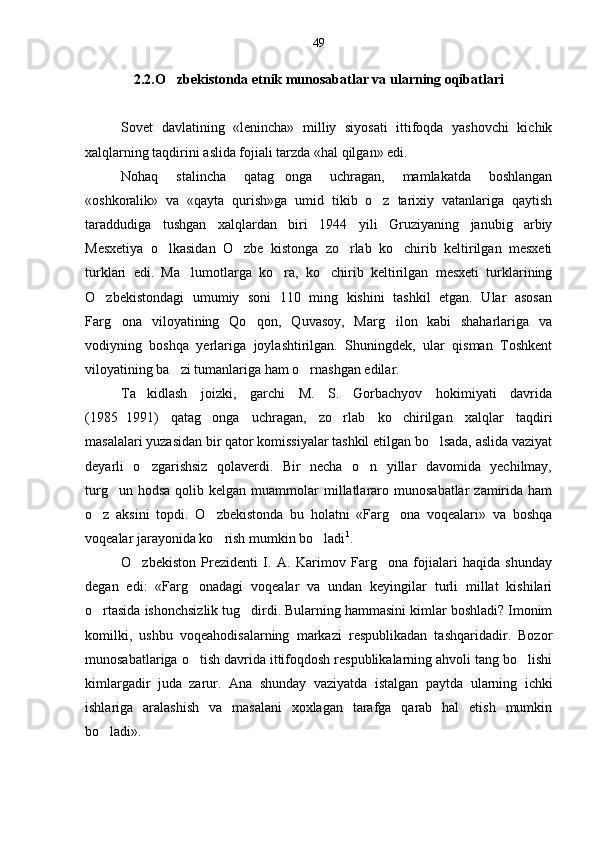 2.2.O zbekistonda etnik munosabatlar va ularning oqibatlari
Sovet   davlatining   «lenincha»   milliy   siyosati   ittifoqda   yashovchi   kichik
xalqlarning taqdirini aslida fojiali tarzda «hal qilgan» edi.
Nohaq   stalincha   qatag onga   uchragan,   mamlakatda   boshlangan	

«oshkoralik»   va   «qayta   qurish»ga   umid   tikib   o z   tarixiy   vatanlariga   qaytish	

taraddudiga   tushgan   xalqlardan   biri   1944   yili   Gruziyaning   janubig arbiy	

Mesxetiya   o lkasidan   O zbe   kistonga   zo rlab   ko chirib   keltirilgan   mesxeti	
   
turklari   edi.   Ma lumotlarga   ko ra,   ko chirib   keltirilgan   mesxeti   turklarining	
  
O zbekistondagi   umumiy   soni   110   ming   kishini   tashkil   etgan.   Ular   asosan	

Farg ona   viloyatining   Qo qon,   Quvasoy,   Marg ilon   kabi   shaharlariga   va	
  
vodiyning   boshqa   yerlariga   joylashtirilgan.   Shuningdek,   ular   qisman   Toshkent
viloyatining ba zi tumanlariga ham o rnashgan edilar.	
 
Ta kidlash   joizki,   garchi   M.   S.   Gorbachyov   hokimiyati   davrida	

(1985 1991)   qatag onga   uchragan,   zo rlab   ko chirilgan   xalqlar   taqdiri	
	  
masalalari yuzasidan bir qator komissiyalar tashkil etilgan bo lsada, aslida vaziyat	

deyarli   o zgarishsiz   qolaverdi.   Bir   necha   o n   yillar   davomida   yechilmay,	
 
turg un  hodsa  qolib kelgan  muammolar  millatlararo  munosabatlar   zamirida  ham	

o z   aksini   topdi.   O zbekistonda   bu   holatni   «Farg ona   voqealari»   va   boshqa	
  
voqealar jarayonida ko rish mumkin bo ladi	
  1
.
O zbekiston   Prezidenti   I.   A.   Karimov   Farg ona   fojialari   haqida   shunday	
 
degan   edi:   «Farg onadagi   voqealar   va   undan   keyingilar   turli   millat   kishilari	

o rtasida ishonchsizlik tug dirdi. Bularning hammasini kimlar boshladi? Imonim	
 
komilki,   ushbu   voqeahodisalarning   markazi   respublikadan   tashqaridadir.   Bozor
munosabatlariga o tish davrida ittifoqdosh respublikalarning ahvoli tang bo lishi	
 
kimlargadir   juda   zarur.   Ana   shunday   vaziyatda   istalgan   payt da   ularning   ichki
ishlariga   aralashish   va   masalani   xoxlagan   tarafga   qarab   hal   etish   mumkin
bo ladi».	
 49 