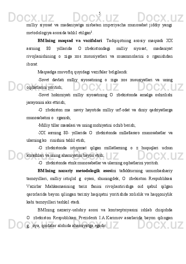 milliy   siyosat   va   madaniyatga   nisbatan   imperiyacha   munosabat   jiddiy   yangi
metodologiya asosida tahlil etilgan 1
.
BMIning   maqsad   va   vazifalari :   Tadqiqotning   asosiy   maqsadi   XX
asrning   80   yillarida   O zbekistondagi   milliy   siyosat,   madaniyat
rivojlanishining   o ziga   xos   xususiyatlari   va   muammolarini   o rganishdan	
 
iborat. 
Maqsadga muvofiq quyidagi vazifalar belgilandi:
- Sovet   davlati   milliy   siyosatining   o ziga   xos   xususiyatlari   va   uning	

oqibatlari ni yoritish; 
- Sovet   hokimiyati   milliy   siyosatining   O zbekistonda   amalga   oshirilishi	

jarayoni ni aks ettirish;
- O zbekiston   ma naviy   hayotida   milliy   urf-odat   va   diniy   qadriyatlarga	
 
munosabat ini o rganish;	

- Milliy tillar masalasi va uning mohiyati ni ochib berish;
- XX   asrning   80-   yillarida   O zbekistonda   millatlararo   munosabatlar   va	

ularning ko rinishi	
 ni tahlil etish;
- O zbekistonda   istiqomat   qilgan   millatlarning   o z   huquqlari   uchun	
 
kurashlari va uning ahamiyati ni bayon etish;
- O zbekistonda etnik munosabatlar va ularning oqibatlari
 ni yoritish.
BMIning   nazariy   metodologik   asosi ni   tafakkurning   umumbashariy
tamoyillari,   milliy   istiqlol   g oyasi,   shuningdek,   O zbekiston   Respublikasi	
 
Vazirlar   Mahkamasining   tarix   fanini   rivojlantirishga   oid   qabul   qilgan
qarorlarida   bayon   qilingan   tarixiy   haqiqatni   yoritishda   xolislik   va   haqqoniylik
kabi tamoyillari tashkil etadi.
BMIning   nazariy-uslubiy   asosi   va   kontseptsiyasini   ishlab   chiqishda
O zbekiston   Respublikasi   Prezidenti   I.A.Karimov   asarlarida   bayon   qilingan	

g oya, qoidalar alohida ahamiyatga egadir.
 5 