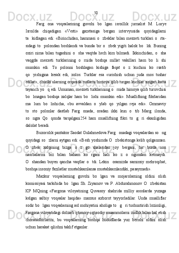 Farg ona   voqealarining   guvohi   bo lgan   isroillik   jur  nalist   M.   Lurye
Isroilda   chiqadigan   «Vesti»   gazetasiga   bergan   intervyusida   quyidagilarni
ta kidlagan  edi:  «Birinchidan,  hammasi   o zbeklar   bilan  mesxeti  turklari  o rta	
   -
sidagi   to polondan   boshlandi   va   bunda   bir   o zbek   yigiti   halok   bo ldi.   Buning	
  
oxiri   nima   bilan   tugashini   o sha   vaqtda   hech   kim   bilmadi.   Ikkinchidan,   o sha	
 
vaqgda   mesxeti   turklarining   o rnida   boshqa   millat   vakillari   ham   bo li   shi	
 
mumkin   edi.   To polonni   boshlagan   kishiga   faqat   o z   kuchini   ko rsatib	
  
qo yishigina   kerak   edi,   xolos.   Turklar   esa   «urishish   uchun   juda   mos   tushar	

edilar», chunki ularning orqasida ruslarni himoya qilib turgan kuchlar singari katta
tayanch yo q edi. Umuman, mesxeti turklarining o rnida himoya qilib turuvchisi	
 
bo lmagan   boshqa   xalqlar   ham   bo lishi   mumkin   edi».   Muallifning   fikrlaridan	
 
ma lum   bo lishicha,   «bu   avvaldan   o ylab   qo yilgan   reja   edi».   Ommaviy
   
to sto polonlar   dastlab   Farg onada,   oradan   ikki   kun   o tib   Marg ilonda,
    
so ngra   Qo qonda   tarqalgani254   ham   muallifning   fikri   to g ri   ekanligidan
   
dalolat beradi.
Buxorolik paxtakor Saodat Gulahmedova Farg onadagi voqealardan so ng	
 
quyidagi so zlarni aytgan edi: «Besh yoshimda O zbekistonga kelib qolganman.	
 
O zbek   xalqining   bizga   o z   go shalaridan   joy   bergani,   bir   burda   non	
  
nasibalarini   biz   bilan   baham   ko rgani   hali   ko z   o ngimdan   ketmaydi.	
  
O shandan   buyen   qancha   vaqtlar   o tdi.   Lekin     oramizda   samimiy   mehroqibat,	
 
boshqa insoniy fazilatlar mustahkamlansa mustahkamlandiki, pasaymadi».
Mazkur   voqealarning   guvohi   bo lgan   va   mojarolarning   oldini   olish	

komissiyasi   tarkibida   bo lgan   Sh.   Ziyamov   va   P.   Abdurahmonov   O zbekistan	
 
KP   MQning   «Fargona   viloyatining   Quvasoy   shahrida   milliy   asoslarda   yuzaga
kelgan   salbiy   voqealar   haqida»   maxsus   axborot   tayyorladilar.   Unda   mualliflar
sodir bo lgan voqealarning asl mohiyatini aholiga to g ri tushuntirish lozimligi,	
  
Fargona viloyatidagi dolzarb ijtimoiy-iqtisodiy muammolarni zudlik bilan hal etish
choratadbirlarini,   bu   voqealarning   boshqa   hududlarda   yuz   berishi   oldini   olish
uchun harakat qilishni taklif etganlar. 50 