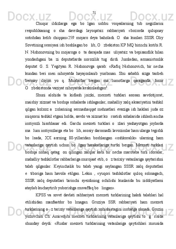 Chuqur   ildizlarga   ega   bo lgan   ushbu   voqealarning   tub   negizlarini
respublikaning   o sha   davrdagi   layoqatsiz   rahbariyati   «bozorda   qulupnay	

sotishdan   kelib   chiqqan»259   mojaro   deya   baholadi.   O sha   kunlari   SSSR   Oliy	

Sovetining sessiyasi ish boshlagan bo lib, O zbekiston KP MQ birinchi kotibi R.	
 
N.  Nishonovning  bu  mojaroga  o ta  darajada  mas uliyatsiz  va   bepisandlik  bilan	
 
yondashgani   ba zi   deputatlarda   norozilik   tug dirdi.   Jumladan,   armanistonlik	
 
deputat   G.   S.   Yegityan   R.   Nishonovga   qarab:   «Rafiq   Nishonovich,   bir   necha
kundan   beri   men   nihoyatda   hayajonlanib   yuribman.   Shu   sababli   sizga   tanbeh
bermay   ilojim   yo q.   Muxbirlar   bergan   ma lumotlarga   qaraganda,   hozir	
 
O zbekistonda vaziyat nihoyatda keskinlashgan	
 1
.
Shuni   alohida   ta kidlash   joizki,   mesxeti   turklari   asosan   savdotijorat,	

maishiy xizmat va boshqa sohalarda ishlaganlar, mahalliy xalq aksariyatini tashkil
qilgan   kol xoz   a zolarining   sermashaqqat   mehnatlari   evaziga   ish   haklari   juda   oz	

miqsorni tashkil etgani holda, savdo va xizmat ko rsatish sohalarida ishlash ancha	

imtiyozli   hisoblanar   edi.   Garchi   mesxeti   turklari   o zlari   yashayotgan   joylarda	

ma lum imtiyozlarga eta bo lib, asosiy daromadli lavozimlar ham ularga tegishli	
 
bo lsada,   XX   asrning   80-yillaridan   boshlangan   «oshkoralik»   ularning   ham

vatanlariga   qaytish   uchun   bo lgan   harakatlariga   turtki   bergan.   Mesxeti   turklari	

bosh qa   nohaq   qatag on   qilingan   xalqlar   kabi   bir   necha   marotaba   turli   idoralar,	

mahalliy tashkilotlar rahbarlariga murojaat etib, o z tarixiy vatanlariga qaytarishni	

talab   qilganlar.   Keyinchalik   bu   talab   yangi   saylangan   SSSR   xalq   deputatlari
e tiboriga   ham   havola   etilgan.   Lekin   ,   «yuqori   tash	
 kilotlar   quloq   solmagach,
SSSR   xalq   deputatlari   birinchi   syezdining   ochilishi   kunlarida   bu   ziddiyatlarni
ataylab kuchaytirib yuborishga muvaffaq bo lingan».	

KPSS   va   sovet   davlati   rahbariyati   mesxeti   turklari ning   hakdi   talablari   hal
etilishidan   manfaatdor   bo lmagan.   Gruziya   SSR   rahbariyati   ham   mesxeti	

turklarining o z tarixiy vatanlariga qaytish xohishistagini inobatga olmadi. Gruzin	

yozuvchisi   Ch.   Amiredjibi   mesxeti   turklari ning   vatanlariga   qaytishi   to g risida	
 
shunday   deydi:   «Ruslar   mesxeti   turklarining   vatanlariga   qaytishlari   xususida 51 