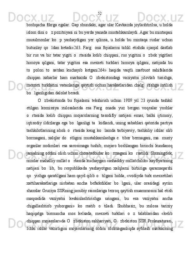 boshqacha fikrga egalar. Gap shundaki, agar ular Kavkazda joylashtirilsa, u holda
islom dini o z pozitsiyasi ni bu yerda yanada mustahkamlaydi. Agar bu mintaqani
musulmonlar   ko p   yashaydigan   yer   qilinsa,   u   holda   bu   mintaqa   ruslar   uchun	

butunlay   qo ldan   ketadi»263.   Farg ona   fojialarini   tahlil   etishda   «janjal   dastlab	
 
bir   rus   va   bir   tatar   yigiti   o rtasida   kelib   chiqqani,   rus   yigitini   o zbek   yigitlari	
 
himoya   qilgani,   tatar   yigitini   esa   mesxeti   turklari   himoya   qilgani,   natijada   bu
to polon   to satdan   kuchayib   ketgani264»   haqida   vaqtli   matbuot   sahifalarida	
 
chiqqan   xabarlar   ham   markazda   O zbekistondagi   vaziyatni   jilovlab   turishga,	

mesxeti   turklarini   vatanlariga   qaytish   uchun   harakatlaridan   chalg itishga   intilish	

bo lganligidan dalolat beradi.	

O zbekistonda   bu   fojialarni   tekshirish   uchun   1989   yil   23   iyunda   tashkil	

etilgan   komissiya   xulosalarida   esa   Farg onada   yuz   bergan   voqealar   yoshlar	

o rtasida   kelib   chiqqan   mojarolarning   tasodifiy   natijasi   emas,   balki   ijtimoiy,	

iqtisodiy  ildizlarga   ega   bo lganligi   ta kidlandi,  uning   sabablari   qatorida   partiya	
 
tashkilotlarining   aholi   o rtasida   keng   ko lamda   tarbiyaviy,   tashkiliy   ishlar   olib	
 
bormagani,   xalqlar   do stligini   mustahkamlashga   e tibor   bermagani,   ma muriy	
  
organlar   xodimlari   esa   sarosimaga   tushib,   mojaro   boshlangan   birinchi   kundanoq
janjalning oddini olish uchun choratadbirlar ko rmagani ko rsatildi. Shuningdek,	
 
nizolar mahalliy millat o rtasida kuchaygan «ashaddiy millatchilik» kayfiyatining	

natijasi   bo lib,   bu   respublikada   yashayotgan   xalqlarni   birbiriga   qaramaqarshi	

qo yishga qaratilgani ham  qayd qilib o tilgani  holda, «vodiyda turk mesxetilari	
 
xattiharakatlariga   nisbatan   ancha   befarkdiklar   bo lgani,   ular   orasidagi   ayrim	

shaxslar Gruziya SSRning janubiy raionlariga tezroq qaytish muammosini hal etish
maqsadida   vaziyatni   keskinlashtirishga   uringani,   bu   esa   vaziyatni   ancha
chigallashtirib   yuborgani»   ko rsatib   o tiladi.   Shubhasiz,   bu   xulosa   tarixiy	
 
haqiqatga   birmuncha   mos   kelsada,   mesxeti   turklari   o z   talablaridan   «kelib	

chiqqan   mojarolar»da   O zbekiston   rahbariyati,   O zbekiston   SSR   Prokuraturasi,	
 
Ichki   ishlar   vazirligini   mo jarolarning   oldini   ololmaganliqda   ayblash   markazning 52 