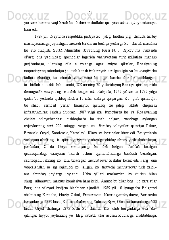 yordami hamma vaqt kerak bo lishini «isbotlab» qo yish uchun qulay imkoniyat 
ham edi.
1989 yil 15 iyunda respublika partiya xo jaligi faollari yig ilishida harbiy	
 
mashq zonasiga joylashgan mes xeti turklarini boshqa yerlarga ko chirish masalasi	

ko rib   chiqildi.   SSSR   Ministrlar   Sovetining   Raisi   N.   I.   Rijkov   ma ruzasida	
 
«Farg ona   yaqinidagi   qochoqlar   lagerida   yashayotgan   turk   millatiga   mansub	

grajdanlarga,   ularning   oila   a zolariga   agar   ixtiyor   qilsalar,   Rossiyaning	

noqoratuproq raionlariga jo nab ketish imkoniyati berilganligi» va bu «vaqtincha	

tadbir»   ekanligi,   ko chirish   uchun   zarur   bo lgan   barcha   choralar   boshlangani	
 
ta kidlab o tiddi. Ma lumki, XX asrning 70 yillaridayoq Rossiya qishloqlarida	
  
demografik   vaziyat   og irlashib   ketgan   edi.   Na	
 tijada,   1959   yildan   to   1979   yilga
qadar   bu   yerlarda   qishloq   aholisi   13   mln.   kishiga   qisqargan.   Ko plab   qishloqlar	

bo shab,   serhosil   yerlar   kamayib,   qishloq   xo jaligi   ishlab   chiqarish	
 
infrastrukturasi   ishdan   chiqqan.   1987   yilgi   ma lumotlarga   ko ra,   Rossiyaning	
 
chekka   viloyatlaridagi   qishloqlarda   bo shab   qolgan,   xarobaga   aylangan	

uyjoylarning   soni   900   mingga   yetgan   edi.   Bunday   viloyatlar   qatoriga   Pskov,
Bryansk,   Oryol,   Smolensk,   Yaroslavl,   Kirov   va   boshqalar   kirar   edi.   Bu   yerlarda
yashagan   aholi   og ir   iqtisodiy,   ijtimoiy   ahvolga   chiday   olmay   yirik   shaharlarga,	

jumladan,   O rta   Osiyo   mintaqasiga   ko chib   ketgan.   Tashlab   ketilgan	
 
qishloqlardagi   vaziyatni   tiklash   uchun   qiyinchiliklarga   bardosh   beradigan,
sabrtoqatli,   ishning   ko zini   biladigan   mehnatsevar   kishilar   kerak   edi.   Farg ona	
 
voqealaridan   so ng   «qishloq   xo jaligini   ko taruvchi   mehnatsevar   turk   xalqi»	
  
ana   shunday   joylarga   joylandi.   Usha   yillari   markazdan   ko chirish   bilan	

shug ullanuvchi maxsus komissiya ham keldi. Ammo bu bilan bog liq xarajatlar	
 
Farg ona   viloyati   budjeta   hisobidan   ajratildi.   1989   yil   10   iyungacha   Belgorod

shahrining   Karocha,   Noviy   Oskol,   Proxorovka,   Krasnogvardeyskoye,   Borisovka
tumanlariga 2839 kishi, Kalinin shahrining Zubsov, Rjev, Olenino tumanlariga 500
kishi,   Oryol   shahriga   1875   kishi   ko chirildi.   Ko chib   borganlarga   «va da»	
  
qilingan   tayyor   joylarning   yo kligi   sababli   ular   asosan   klublarga,   maktablarga,	
 53 