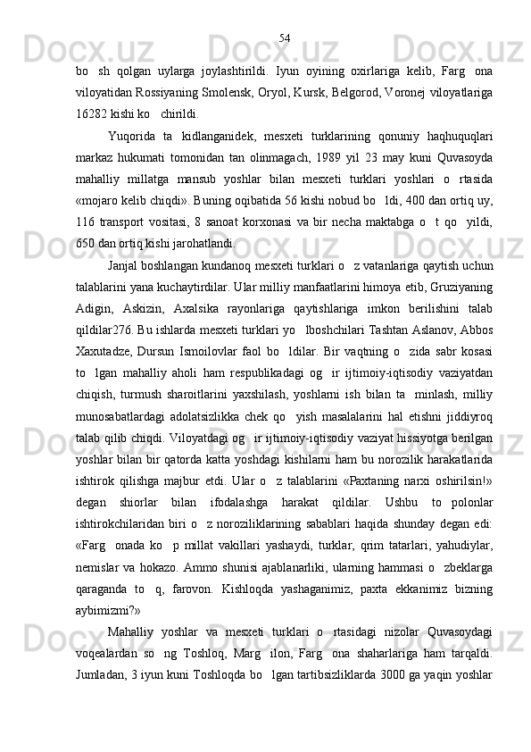 bo sh   qolgan   uylarga   joylashtirildi.   Iyun   oyining   oxirlariga   kelib,   Farg ona 
viloyatidan Rossiyaning Smolensk, Oryol, Kursk, Belgorod, Voronej viloyatlariga
16282 kishi ko chirildi.	

Yuqorida   ta kidlanganidek,   mesxeti   turklarining   qonuniy   haqhuquqlari	

markaz   hukumati   tomonidan   tan   olinmagach,   1989   yil   23   may   kuni   Quvasoyda
mahalliy   millatga   mansub   yoshlar   bilan   mesxeti   turklari   yoshlari   o rtasida	

«mojaro kelib chiqdi». Buning oqibatida 56 kishi nobud bo ldi, 400 dan ortiq uy,	

116   transport   vositasi,   8   sanoat   korxonasi   va   bir   necha   maktabga   o t   qo yildi,	
 
650 dan ortiq kishi jarohatlandi.
Janjal boshlangan kundanoq mesxeti turklari o z vatanlariga qaytish uchun	

talablarini yana kuchaytirdilar. Ular milliy manfaatlarini himoya etib, Gruziyaning
Adigin,   Askizin,   Axalsika   rayonlariga   qaytishlariga   imkon   berilishini   talab
qildilar276. Bu ishlarda mesxeti tur klari yo lboshchilari Tashtan Aslanov, Abbos	

Xaxutadze,   Dursun   Ismoilovlar   faol   bo ldilar.   Bir   vaqtning   o zida   sabr   kosasi	
 
to lgan   mahalliy   aholi   ham   respublikadagi   og ir   ijtimoiy-iqtisodiy   vaziyatdan	
 
chiqish,   turmush   sharoitlarini   yaxshilash,   yoshlarni   ish   bilan   ta minlash,   milliy	

munosabatlardagi   adolatsizlikka   chek   qo yish   masalalarini   hal   etishni   jiddiyroq	

talab qilib chiqdi. Viloyatdagi og ir ijtimoiy-iqtisodiy vaziyat hissiyotga berilgan	

yoshlar bi lan bir qatorda katta yoshdagi  kishilarni  ham bu norozilik harakatlarida
ishtirok   qilishga   majbur   etdi.   Ular   o z   talablarini   «Paxtaning   narxi   oshirilsin!»	

degan   shiorlar   bilan   ifodalashga   harakat   qildilar.   Ushbu   to polonlar	

ishtirokchilaridan   biri   o z   noroziliklarining   sabablari   haqida   shunday   degan   edi:	

«Farg onada   ko p   millat   vakillari   yashaydi,   turklar,   qrim   tatarlari,   yahudiylar,	
 
nemislar   va   hokazo.   Ammo  shunisi   ajablanarliki,  ularning  hammasi   o zbeklarga	

qaraganda   to q,   farovon.   Kishloqda   yashaganimiz,   paxta   ekkanimiz   bizning	

aybimizmi?»
Mahalliy   yoshlar   va   mesxeti   turklari   o rtasidagi   nizolar   Quvasoydagi	

voqealardan   so ng   Toshloq,   Marg ilon,   Farg ona   shaharlariga   ham   tarqaldi.	
  
Jumladan, 3 iyun kuni Toshloqda bo lgan tartibsizliklarda 3000 ga yaqin yoshlar	
 54 