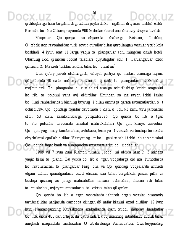 qishloqlariga ham tarqalmasligi uchun joylarda ko ngillilar drujinasi tashkil etildi.
Birinchi bo lib Oltiariq rayonida 900 kishidan iborat ana shunday drujina tuzildi.	

Voqealar   Qo qonga   ko chganida   shaharga   Rishton,   Tosh	
  loq,
O zbekiston rayonlaridan turli sovuq qurollar bi	
 lan qurollangan yoshlar yetib kela
boshladi.   4   iyun   soat   11   larga   yaqin   to planganlar   soni   mingdan   oshib   ketdi.	

Ularning   ikki   qismdan   iborat   talablari   quyidagilar   edi:   1.   Ushlanganlar   ozod
qilinsin; 2.  Mesxeti turklari zudlik bilan ko chirilsin
 1
.
Ular   ijobiy   javob   ololmagach,   viloyat   partiya   qo mitasi   binosiga   hujum	

qilganlarida   40   nafar   militsiya   xodimi   o q   uzib,   to planganlarni   chekinishga	
 
majbur   etdi.   To planganlar   o z   talablari   amalga   oshirilishiga   kirishilmaganini	
 
ko rib,   to polonni   yana   avj   oldirdilar.   Shundan   so ng   rayon   ichki   ishlar	
  
bo limi rahbarlaridan birining buyrug i bilan ommaga qarata avtomatlardan o t
  
ochildi284. Qo qondagi fojialar davomida 5 kishi o ldi, 93 kishi turli jarohatlar	
 
oldi,   60   kishi   kasalxonalarga   yotqizildi285.   Qo qonda   bo lib   o tgan	
  
to sto polonlar   davomida   harakat   ishtirokchilari   Qo qon   kimyo   zavodini,	
  
Qo qon yog moy kombinatini, avtobaza, temiryo l vokzali va boshqa bir necha
  
obyektlarni egallab oldilar. Vaziyat og ir bo lgani sababli ichki ishlar xodimlari	
 
Qo qonda faqat bank va aloqapochta muassasalarini qo riqdadilar.	
 
1989   yil   7   iyun   kuni   Rishton   tumani   ijroqo mi   oldida   ham   2 3   mingga	
 
yaqin   kishi   to plandi.   Bu   yerda   bo lib   o tgan   voqealarga   oid   ma lumotlarda	
   
ko rsatilishicha,   to planganlar   Farg ona   va   Qo qondagi   voqealarda   ishtirok	
   
etgani   uchun   qamalganlarni   ozod   etishni,   shu   bilan   birgalikda   paxta,   pilla   va
boshqa   qishloq   xo jaligi   mahsulotlari   narxini   oshirishni,   aholini   ish   bilan	

ta minlashni, uyjoy muammolarini hal etishni talab qilganlar.	

Qo qonda   bo lib   o tgan   voqealarda   ishtirok   etgan   yoshlar   ommaviy	
  
tartibsizliklar   natijasida   qamoqqa   olingan   69   nafar   kishini   ozod   qildilar.   12   iyun
kuni   Namanganning   Kurashxona   mahallasida   ham   xuddi   shunday   harakatlar
bo lib, unda 400 dan ortiq kishi qatnashdi. Bu fojialarning sabablarini zudlik bilan	

aniqlash   maqsadida   markazdan   O zbekistonga   Armaniston,   Ozarboyjondagi	
 56 